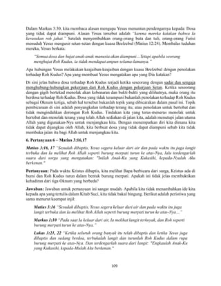109
Dalam Markus 3:30, kita membaca alasan mengapa Yesus menuntun pendengarnya kepada: Dosa
yang tidak dapat diampuni. Alasan Yesus tersebut adalah “karena mereka katakan bahwa Ia
kerasukan roh jahat.” Setelah menyembuhkan orang-orang buta dan tuli, orang-orang Farisi
menuduh Yesus mengusir setan-setan dengan kuasa Beelzebul (Matius 12:24). Membalas tuduhan
mereka, Yesus berkata:
“Semua dosa dan hujat anak-anak manusia akan diampuni…Tetapi apabila seorang
menghujat Roh Kudus, ia tidak mendapat ampun selama-lamanya.”
Apa hubungan Yesus melakukan keajaiban-keajaiban dengan kuasa Beelzebul dengan penolakan
terhadap Roh Kudus? Apa yang membuat Yesus mengatakan apa yang Dia katakan?
Di sini jelas bahwa dosa terhadap Roh Kudus terjadi ketika seseorang dengan sadar dan sengaja
menghubung-hubungkan pekerjaan dari Roh Kudus dengan pekerjaan Setan. Ketika seseorang
dengan gigih bertekad menolak akan kebenaran dan bukti-bukti yang dilihatnya, maka orang itu
berdosa terhadap Roh Kudus. Dosa yang tidak terampuni bukanlah penolakan terhadap Roh Kudus
sebagai Oknum ketiga, sebab hal tersebut bukanlah topik yang dibicarakan dalam pasal ini. Topik
pembicaraan di sini adalah penyangkalan terhadap terang itu, atau penolakan untuk bertobat dan
tidak mengindahkan dorongan Roh Kudus. Tindakan kita yang terus-menerus menolak untuk
bertobat dan menolak terang yang telah Allah sediakan di jalan kita, adalah menutupi jalan utama
Allah yang digunakan-Nya untuk menjangkau kita. Dengan menempatkan diri kita dimana kita
tidak dapat dijangkau oleh Allah, kita berbuat dosa yang tidak dapat diampuni sebab kita tidak
membuka jalan itu bagi Allah untuk menjangkau kita.
6. Pertanyaan 6 – Matius 3:16,17
Matius 3:16, 17 “Sesudah dibaptis, Yesus segera keluar dari air dan pada waktu itu juga langit
terbuka dan Ia melihat Roh Allah seperti burung merpati turun ke atas-Nya, lalu terdengarlah
suara dari sorga yang mengatakan: "Inilah Anak-Ku yang Kukasihi, kepada-Nyalah Aku
berkenan."
Pertanyaan: Pada waktu Kristus dibaptis, kita melihat Bapa berbicara dari surga, Kristus ada di
bumi dan Roh Kudus turun dalam bentuk burung merpati. Apakah ini tidak jelas membuktikan
kehadiran dari tiga Oknum yang berbeda?
Jawaban: Jawaban untuk pertanyaan ini sangat mudah. Apabila kita tidak menambahkan ide kita
kepada apa yang tertulis dalam Kitab Suci, kita tidak bakal bingung. Berikut adalah peristiwa yang
sama menurut keempat injil:
Matius 3:16 “Sesudah dibaptis, Yesus segera keluar dari air dan pada waktu itu juga
langit terbuka dan Ia melihat Roh Allah seperti burung merpati turun ke atas-Nya…”
Markus 1:10 “Pada saat Ia keluar dari air, Ia melihat langit terkoyak, dan Roh seperti
burung merpati turun ke atas-Nya.”
Lukas 3:21, 22 “Ketika seluruh orang banyak itu telah dibaptis dan ketika Yesus juga
dibaptis dan sedang berdoa, terbukalah langit dan turunlah Roh Kudus dalam rupa
burung merpati ke atas-Nya. Dan terdengarlah suara dari langit: "Engkaulah Anak-Ku
yang Kukasihi, kepada-Mulah Aku berkenan."
 