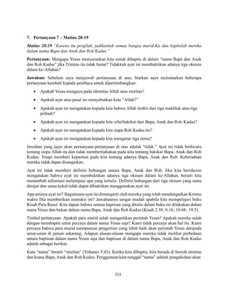 111
7. Pertanyaan 7 – Matius 28:19
Matius 28:19 “Karena itu pergilah, jadikanlah semua bangsa murid-Ku dan baptislah mereka
dalam nama Bapa dan Anak dan Roh Kudus.”
Pertanyaan: Mengapa Yesus menyarankan kita untuk dibaptis di dalam “nama Bapa dan Anak
dan Roh Kudus” jika Trinitas itu tidak benar? Tidakkah ayat ini membuktikan adanya tiga oknum
dalam ke-Allahan?
Jawaban: Sebelum saya menjawab pertanyaan di atas, biarkan saya melontarkan beberapa
pertanyaan kembali kepada pembaca untuk dipertimbangkan:
 Apakah Yesus mengacu pada identitas Allah atau otoritas?
 Apakah ayat atau pasal ini menyebutkan kata “Allah?”
 Apakah ayat ini mengatakan kepada kita bahwa Allah terdiri dari tiga makhluk atau tiga
pribadi?
 Apakah ayat ini mengatakan kepada kita sifat/hakikat dari Bapa, Anak dan Roh Kudus?
 Apakah ayat ini mengatakan kepada kita siapa Roh Kudus itu?
 Apakah ayat ini mengatakan kepada kita mengenai tiga nama?
Jawaban yang jujur akan pertanyaan-pertanyaan di atas adalah “tidak.” Ayat ini tidak berbicara
tentang siapa Allah itu dan tidak memberitahukan pada kita tentang hakikat Bapa, Anak dan Roh
Kudus. Tetapi memberi kepastian pada kita tentang adanya Bapa, Anak dan Roh. Keberadaan
mereka tidak dapat disangsikan.
Ayat ini tidak memberi definisi hubungan antara Bapa, Anak dan Roh. Jika kita bersikeras
mengatakan bahwa ayat ini membuktikan adanya tiga oknum dalam ke-Allahan, berarti kita
menambah informasi melampaui apa yang tertulis. Definisi hubungan dari tiga oknum yang sama
derajat dan sama kekal tidak dapat dibuktikan menggunakan ayat ini.
Apa artinya ayat ini? Bagaimana ayat ini dimengerti oleh mereka yang telah mendengarkan Kristus
waktu Dia memberikan instruksi ini? Jawabannya sangat mudah apabila kita mempelajari buku
Kisah Para Rasul. Kita dapati bahwa semua baptisan yang ditulis dalam buku ini dilakukan dalam
nama Yesus dan bukan dalam nama Bapa, Anak dan Roh Kudus (Kisah 2:38; 8:16; 10:48; 19:5).
Timbul pertanyaan: Apakah para murid salah mengartikan perintah Yesus? Apakah mereka salah
dengan membaptis umat percaya dalam nama Yesus saja? Kami tidak percaya akan hal itu. Kami
percaya bahwa para murid mempunyai pengertian yang lebih baik akan perintah Yesus daripada
umat-umat di jaman sekarang. Adapun alasan-alasan mengapa mereka tidak melihat perbedaan
antara baptisan dalam nama Yesus saja dan baptisan di dalam nama Bapa, Anak dan Roh Kudus
adalah sebagai berikut:
Kata “nama” berarti “otoritas” (Yohanes 5:43). Ketika kita dibaptis, kita berada di bawah otoritas
dan kuasa Bapa, Anak dan Roh Kudus. Penggunaan kata tunggal “nama” adalah pengukuhan akan
 