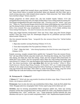 115
Pertanyaan saya, apakah Saul menjadi oknum yang berbeda? Tentu saja tidak! Istilah “manusia
lain” hanya berarti bahwa ia menjadi lain/berubah, dalam arti dipenuhi oleh Roh Allah, tapi ia
masih seorang yang sama, tidak menjadi oknum yang lain. Tidak semua kata “lain” dalam Alkitab
harus diartikan sebagai “oknum yang lain.”
Dengan pengertian ini dalam pikiran kita, jika kita kembali kepada Yohanes 14:16 dan
mengaplikasikan prinsip yang sama, kita dapat melihat bahwa Yesus sedang berbicara tentang diri-
Nya dengan menggunakan kata ganti orang ketiga. Jadi, “Penolong yang lain” berarti “rupa yang
lain.” Waktu itu, Yesus bersama dengan murid-murid di dalam tubuh/daging atau wujud fisik-Nya
tapi Dia datang kembali di dalam rupa yang lain, dalam wujud Roh (Bahkan Alkitab mengatakan
bahwa Yesus menjadi Roh yang menghidupkan; lihat 1 Korintus 15:45.) Itulah sebabnya kata
Yesus tentang Penolong itu, “Dia akan bersamamu dan akan diam dalam kamu.”
Siapa yang tinggal bersama murid-murid? Tentu saja Yesus. Siapa yang akan beserta dengan
mereka? Tentu saja Yesus (Ayat 20). Sehubungan dengan hal ini, perhatikan ayat-ayat berikut
dalam konteks Yohanes 14.
Jika kita menuruti kata-kata Yesus, “mengasihi-Nya dan menurut firman-Nya” hal-hal berikut
akan terjadi:
1. Bapa akan memberi seorang Penolong (Yohanes 14:15,16).
2. Yesus akan menyatakan Diri-Nya pada kita (Yohanes 14:21).
3. “Kita” – Bapa dan Anak – “akan datang kepadanya dan diam bersama-sama dengan dia.”
(Yohanes 14:23).
Kepada seseorang, mungkin nampak bahwa apabila kita “mengasihi Yesus dan menurut firman-
Nya” ada tiga pilihan berbeda yang akan terjadi yaitu, Penolong akan datang, atau Yesus Sendiri
akan datang, atau Bapa dan Anak akan datang. Tetapi, jika kita mengerti bahwa Roh Kudus itu
adalah Roh Yesus Sendiri, dan kita mengetahui bahwa Bapa dan Anak berbagi Roh/hidup yang
sama (Roma 8:9; Yohanes 5:26; juga diterangkan lebih lanjutan dalam Pelajaran 6 & 7) dan bahwa
ada “dua dalam kepribadian, tetapi satu dalam Roh, dan hati dan karakter” (Ellan G. White,
Youth Instructor (Nasihat Bagi Orang Pemuda), 16 Desember 1897, par. 5) maka ketiga pilihan
berbeda di atas sangat sesuai dengan pengertian bahwa Penolong itu adalah Roh Yesus Sendiri,
yang juga berasal dari Roh Bapa. Oleh sebab itu, ketika Penolong itu datang, yang kita terima
adalah Bapa dan Anak dan Keduanya akan tinggal di dalam kita (Yohanes 14:23).
10. Pertanyaan 10 – 1 Yohaes 5:7
1 Yohanes 5:7 “Sebab ada tiga yang memberi kesaksian (di dalam sorga: Bapa, Firman dan Roh
Kudus; dan ketiganya adalah satu.”
Pertanyaan: Ayat ini jalas dan tentu saja membuktikan bahwa Bapa, Anak dan Roh adalah Satu
Allah. Mengapa anda terus mengingkari bukti Trinitas seperti yang tertulis dalam ayat ini?
Jawaban: Ayat ini memang menyebutkan bahwa ketiganya adalah satu. Tentu saja seorang
penganut Trinitas akan mengartikan bahwa mereka adalah satu Allah, yang dilakukan dengan cara
menambahkan kata “allah” setelah kata “satu.” Tetapi pengertian tersebut bukanlah apa yang
dikatakan oleh ayat ini. Ayat ini sendiri menjelaskan bahwa “satu” diaplikasikan kepada kesaksian
 