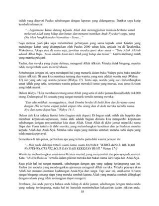 18
inilah yang disoroti Paulus sehubungan dengan laporan yang didengarnya. Berikut saya kutip
kembali tulisannya:
“…bagaimana kamu datang kepada Allah dan meninggalkan berhala-berhala untuk
melayani Allah yang hidup dan benar, dan menanti-nantikan Anak-Nya dari surga, yang
Dia telah bangkitkan dari kematian – Yesus…”
Saya merasa pasti jika saya melontarkan pertanyaan yang sama kepada umat Kristen yang
mendengar kabar yang disampaikan oleh Paulus 2000 tahun lalu, apakah itu di Tesalonika,
Makedonia, Akaya atau di mana saja, jawaban mereka pasti akan sama – “Satu Allah Alkitab
adalah Allah Bapa. Yesus adalah Anak dari Allah yang hidup dan benar.” Karena memang itulah
yang mereka pelajari.
Paulus, dan mereka yang diajar olehnya, mengenal Allah Alkitab. Mereka tidak bingung; mereka
tidak menyembah suatu misteri/rahasia.
Sehubungan dengan ini, saya mendapati hal yang menarik dalam buku Wahyu yaitu buku terakhir
dalam Alkitab. Di sana kita membaca tentang dua wanita, yang satu adalah wanita suci (Wahyu
12) dan yang satu lagi wanita pelacur (Wahyu 17). Tentu saja, wanita yang suci melambangkan
umat Allah yang setia, sementara wanita pelacur mewakili umat yang murtad, atau umat Kristen
yang tidak murni.
Dalam Wahyu 7 kita membaca tentang umat Allah yang setia di akhir jaman diwakili oleh 144.000
orang. Dalam pasal 14, sesuatu yang sangat menarik tertulis tentang mereka:
“Dan aku melihat: sesungguhnya, Anak Domba berdiri di bukit Sion dan Bersama-sama
dengan Dia serratus empat puluh empat ribu orang dan di dahi mereka tertulis nama-
Nya dan nama Bapa-Nya.” Wahyu 14:1.
Dalam dahi kita terletak frontal lobe (bagian otak depan). Di bagian otak inilah kita berpikir dan
membuat keputusan-keputusan, maka dahi adalah bagian dimana kita mengambil keputusan
sehubungan dengan penyembahan kita akan Allah. Umat Allah di akhir jaman memiliki nama
Bapa dan Yesus tertulis di dahi mereka, yang melambangkan kesetiaan dan peribadatan mereka
kepada Allah dan Anak-Nya. Mereka tahu siapa yang mereka sembah; mereka tahu siapa yang
telah mereka percayai.
Sementara di lain pihak, perhatikan apa yang tertulis pada dahi wanita pelacur itu:
“…Dan pada dahinya tertulis suatu nama, suatu RAHASIA: "BABEL BESAR, IBU DARI
WANITA-WANITA PELACUR DAN DARI KEKEJIAN BUMI." Wahyu 17:5
Wanita ini melambangkan umat-umat Kristen murtad, yang menyembah dan percaya pada misteri.
Kata “Misteri/Rahasia” tertulis dalam pikiran mereka dan bukan nama dari Bapa dan Anak-Nya.
Saya pikir hal ini sangat menarik, sehubungan dengan apa yang sedang berlangsung saat ini.
Paulus dan mereka yang mendengarkan ajarannya mengenal Allah mereka. Mereka percaya akan
Allah dan menanti-nantikan kedatangan Anak-Nya dari surga. Tapi saat ini, umat-umat Kristen
sangat bingung tentang siapa yang mereka sembah karena Allah yang mereka sembah dilingkupi
dengan rahasia yang tidak seorangpun dapat mengerti.
Pembaca, jika anda percaya bahwa anda hidup di akhir jaman, sehubungan dengan tanda-tanda
yang sedang berlangsung, maka hal ini haruslah menimbulkan kekuatiran dalam pikiran anda.
 