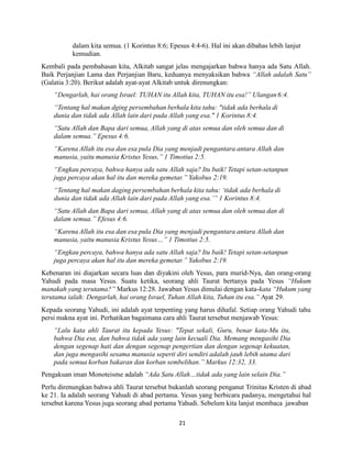 21
dalam kita semua. (1 Korintus 8:6; Epesus 4:4-6). Hal ini akan dibahas lebih lanjut
kemudian.
Kembali pada pembahasan kita, Alkitab sangat jelas mengajarkan bahwa hanya ada Satu Allah.
Baik Perjanjian Lama dan Perjanjian Baru, keduanya menyaksikan bahwa “Allah adalah Satu”
(Galatia 3:20). Berikut adalah ayat-ayat Alkitab untuk direnungkan:
“Dengarlah, hai orang Israel: TUHAN itu Allah kita, TUHAN itu esa!” Ulangan6:4.
“Tentang hal makan dging persembahan berhala kita tahu: "tidak ada berhala di
dunia dan tidak ada Allah lain dari pada Allah yang esa." 1 Korintus 8:4.
“Satu Allah dan Bapa dari semua, Allah yang di atas semua dan oleh semua dan di
dalam semua.” Epesus 4:6.
“Karena Allah itu esa dan esa pula Dia yang menjadi pengantara antara Allah dan
manusia, yaitu manusia Kristus Yesus,” 1 Timotius 2:5.
“Engkau percaya, bahwa hanya ada satu Allah saja? Itu baik! Tetapi setan-setanpun
juga percaya akan hal itu dan mereka gemetar.” Yakobus 2:19.
“Tentang hal makan daging persembahan berhala kita tahu: ‘tidak ada berhala di
dunia dan tidak ada Allah lain dari pada Allah yang esa.’” 1 Korintus 8:4.
“Satu Allah dan Bapa dari semua, Allah yang di atas semua dan oleh semua dan di
dalam semua.” Efesus 4:6.
“Karena Allah itu esa dan esa pula Dia yang menjadi pengantara antara Allah dan
manusia, yaitu manusia Kristus Yesus…” 1 Timotius 2:5.
“Engkau percaya, bahwa hanya ada satu Allah saja? Itu baik! Tetapi setan-setanpun
juga percaya akan hal itu dan mereka gemetar.” Yakobus 2:19.
Kebenaran ini diajarkan secara luas dan diyakini oleh Yesus, para murid-Nya, dan orang-orang
Yahudi pada masa Yesus. Suatu ketika, seorang ahli Taurat bertanya pada Yesus “Hukum
manakah yang terutama?” Markus 12:28. Jawaban Yesus dimulai dengan kata-kata “Hukum yang
terutama ialah: Dengarlah, hai orang Israel, Tuhan Allah kita, Tuhan itu esa.” Ayat 29.
Kepada seorang Yahudi, ini adalah ayat terpenting yang harus dihafal. Setiap orang Yahudi tahu
persi makna ayat ini. Perhatikan bagaimana cara ahli Taurat tersebut menjawab Yesus:
“Lalu kata ahli Taurat itu kepada Yesus: "Tepat sekali, Guru, benar kata-Mu itu,
bahwa Dia esa, dan bahwa tidak ada yang lain kecuali Dia. Memang mengasihi Dia
dengan segenap hati dan dengan segenap pengertian dan dengan segenap kekuatan,
dan juga mengasihi sesama manusia seperti diri sendiri adalah jauh lebih utama dari
pada semua korban bakaran dan korban sembelihan.” Markus 12:32, 33.
Pengakuan iman Monoteisme adalah “Ada Satu Allah…tidak ada yang lain selain Dia.”
Perlu direnungkan bahwa ahli Taurat tersebut bukanlah seorang penganut Trinitas Kristen di abad
ke 21. Ia adalah seorang Yahudi di abad pertama. Yesus yang berbicara padanya, mengetahui hal
tersebut karena Yesus juga seorang abad pertama Yahudi. Sebelum kita lanjut membaca jawaban
 