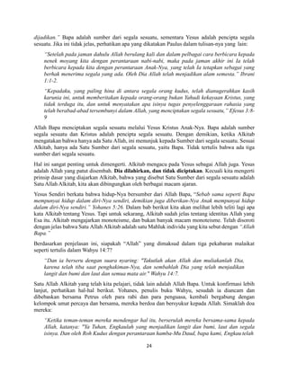 24
dijadikan.” Bapa adalah sumber dari segala sesuatu, sementara Yesus adalah pencipta segala
sesuatu. Jika ini tidak jelas, perhatikan apa yang dikatakan Paulus dalam tulisan-nya yang lain:
“Setelah pada jaman dahulu Allah berulang kali dan dalam pelbagai cara berbicara kepada
nenek moyang kita dengan perantaraan nabi-nabi, maka pada jaman akhir ini Ia telah
berbicara kepada kita dengan perantaraan Anak-Nya, yang telah Ia tetapkan sebagai yang
berhak menerima segala yang ada. Oleh Dia Allah telah menjadikan alam semesta.” Ibrani
1:1-2.
“Kepadaku, yang paling hina di antara segala orang kudus, telah dianugerahkan kasih
karunia ini, untuk memberitakan kepada orang-orang bukan Yahudi kekayaan Kristus, yang
tidak terduga itu, dan untuk menyatakan apa isinya tugas penyelenggaraan rahasia yang
telah berabad-abad tersembunyi dalam Allah, yang menciptakan segala sesuatu,” Efesus 3:8-
9
Allah Bapa menciptakan segala sesuatu melalui Yesus Kristus Anak-Nya. Bapa adalah sumber
segala sesuatu dan Kristus adalah pencipta segala sesuatu. Dengan demikian, ketika Alkitab
mengatakan bahwa hanya ada Satu Allah, ini menunjuk kepada Sumber dari segala sesuatu. Sesuai
Alkitab, hanya ada Satu Sumber dari segala sesuatu, yaitu Bapa. Tidak tertulis bahwa ada tiga
sumber dari segala sesuatu.
Hal ini sangat penting untuk dimengerti. Alkitab mengacu pada Yesus sebagai Allah juga. Yesus
adalah Allah yang patut disembah. Dia dilahirkan, dan tidak diciptakan. Kecuali kita mengerti
prinsip dasar yang diajarkan Alkitab, bahwa yang disebut Satu Sumber dari segala sesuatu adalah
Satu Allah Alkitab, kita akan dibingungkan oleh berbagai macam ajaran.
Yesus Sendiri berkata bahwa hidup-Nya bersumber dari Allah Bapa, “Sebab sama seperti Bapa
mempunyai hidup dalam diri-Nya sendiri, demikian juga diberikan-Nya Anak mempunyai hidup
dalam diri-Nya sendiri.” Yohanes 5:26. Dalam bab berikut kita akan melihat lebih teliti lagi apa
kata Alkitab tentang Yesus. Tapi untuk sekarang, Alkitab sudah jelas tentang identitas Allah yang
Esa itu. Alkitab mengajarkan monoteisme, dan bukan banyak macam monoteisme. Telah disoroti
dengan jelas bahwa Satu Allah Alkitab adalah satu Mahluk individu yang kita sebut dengan “Allah
Bapa.”
Berdasarkan penjelasan ini, siapakah “Allah” yang dimaksud dalam tiga pekabaran malaikat
seperti tertulis dalam Wahyu 14:7?
“Dan ia berseru dengan suara nyaring: "Takutlah akan Allah dan muliakanlah Dia,
karena telah tiba saat penghakiman-Nya, dan sembahlah Dia yang telah menjadikan
langit dan bumi dan laut dan semua mata air." Wahyu 14:7.
Satu Allah Alkitab yang telah kita pelajari, tidak lain adalah Allah Bapa. Untuk konfirmasi lebih
lanjut, perhatikan hal-hal berikut. Yohanes, penulis buku Wahyu, sesudah ia diancam dan
dibebaskan bersama Petrus oleh para rabi dan para penguasa, kembali bergabung dengan
kelompok umat percaya dan bersama, mereka berdoa dan bersyukur kepada Allah. Simaklah doa
mereka:
“Ketika teman-teman mereka mendengar hal itu, berserulah mereka bersama-sama kepada
Allah, katanya: "Ya Tuhan, Engkaulah yang menjadikan langit dan bumi, laut dan segala
isinya. Dan oleh Roh Kudus dengan perantaraan hamba-Mu Daud, bapa kami, Engkau telah
 