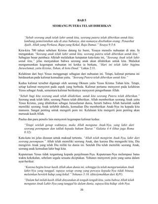 26
BAB 5
SEORANG PUTERA TELAH DIBERIKAN
“Sebab seorang anak telah lahir untuk kita, seorang putera telah diberikan untuk kita;
lambang pemerintahan ada di atas bahunya, dan namanya disebutkan orang: Penasihat
Ajaib, Allah yang Perkasa, Bapa yang Kekal, Raja Damai.” Yesaya 9:5-6.
Kira-kira 700 tahun sebelum Kristus datang ke bumi, Yesaya menulis nubuatan di atas. Ia
mengatakan “Seorang anak telah lahir untuk kita, seorang putera telah diberikan untuk kita.”
Sebagian besar pembaca Alkitab melalaikan ketepatan kata-kata ini, “Seorang Anak telah lahir
untuk kita,” jelas menyatakan bahwa seorang anak akan dilahirkan untuk kita. Malaikat
mengumumkan kegenapan nubuatan ini ketika ia berkata, “Hari ini telah lahir bagimu
Juruselamat, yaitu Kristus, Tuhan, di kota Daud.” Lukas 2:11.
Kelahiran dari bayi Yesus menggenapi sebagian dari nubuatan ini. Tetapi, kalimat pertama ini
berdasarkan pada kalimat kemudian yaitu, “Seorang Putera telah diberikan untuk kita.”
Kedua kalimat tersebut digenapi oleh seorang Oknum yaitu Yesus Kristus Tuhan kita. Tetapi,
setiap kalimat menyorot pada aspek yang berbeda. Kalimat pertama menyorot pada kelahiran
Yesus sebagai Anak, sementara kalimat berikutnya menyoroti pengorbanan Allah.
“Sebab bagi kita seorang anak telah dilahirkan, untuk kita seorang Putera telah diberikan.”
Seorang anak telah lahir, seorang Putera telah diberikan. Allah memberikan seorang Anak yaitu
Yesus Kristus, yang dilahirkan sebagai Juruselamat dunia, berarti bahwa Allah haruslah sudah
memiliki seorang Anak terlebih dahulu, kemudian Dia memberikan Anak-Nya itu kepada kita
manusia. Sangat penting untuk mengerti poin ini. Kelalaian kita mengerti poin penting akan
merusak kasih Allah.
Paulus dan para penulis lain menyoroti kegenapan kalimat kedua:
“Tetapi setelah genap waktunya, maka Allah mengutus Anak-Nya, yang lahir dari
seorang perempuan dan takluk kepada hukum Taurat.” Galatia 4:4 (lihat juga Roma
8:32).
Kata-kata ini jelas disusun untuk maksud tertentu. “Allah telah mengirim Anak-Nya, lahir dari
seorang perempuan.” Allah telah memiliki seorang Anak, dan karena Dia mengasihi kita, Dia
mengirim Anak yang telah Dia miliki ke dunia ini. Setelah Dia telah memiliki seorang Anak,
seorang anak kemudian lahir bagi kita.
Keputeraan Yesus tidak tergantung kepada penjelmaan-Nya. Keputeraan-Nya melampaui batas
waktu kekekalan, sebelum segala sesuatu diciptakan. Yohanes menyoroti poin yang sama dalam
ayat-berikut:
“Karena begitu besar kasih Allah akan dunia ini, sehingga Ia telah mengaruniakan Anak
lahir-Nya yang tunggal, supaya setiap orang yang percaya kepada-Nya tidak binasa,
melainkan beroleh hidup yang kekal.” Yohanes 3:16. (diterjemahkan dari KJV).
“Dalam hal inilah kasih Allah dinyatakan di tengah-tengah kita, yaitu bahwa Allah telah
mengutus Anak Lahir-Nya yang tunggal ke dalam dunia, supaya kita hidup oleh-Nya.
 