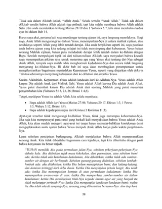 28
Tidak ada dalam Alkitab istilah, “Allah Anak.” Selalu tertulis “Anak Allah.” Tidak ada dalam
Alkitab tertulis bahwa Allah adalah tiga pribadi, tapi kita selalu membaca bahwa Allah adalah
Satu. Jika anda memikirkan tentang Matius 28:19 dan 1 Yohanes 5:7, kita akan membahas kedua
ayat ini dalam Bab 14.
Harus saya akui, pertama kali saya mendengar tentang ajaran ini, saya langsung menolaknya. Bagi
saya, Anak Allah mengurangi ke-Ilahian Yesus, menempatkan-Nya di antara mahluk ciptaan, atau
setidaknya seperti Allah yang lebih rendah derajat. Jika anda berpikiran seperti ini, saya pastikan
anda bahwa ajaran yang kita sedang pelajari ini tidak menyimpang dari kebenaran. Yesus bukan
seorang Mahluk ciptaan, bukan pula menduduki derajat lebih rendah dalam ke-Ilahian dengan
Bapa. Setelah mempelajari topik ini dari tulisan-tulisan Alkitab, saya menyadari bahwa kecuali
saya menempatkan pikiran saya untuk menerima apa yang Yesus akui tentang diri-Nya sebagai
Anak Allah, ternyata saya malah tidak menghormati kedudukan-Nya dan secara tidak langsung
menyerang ke-Allahan-Nya. Di akhir bab ini saya akan membagikan perumpamaan untuk
mengilustrasikan bagaimana meniadakan Keputeraan Yesus, seperti yang diajarkan oleh doktrin
Trinitas sebenarnya menyerang kebenaran dari ke-Allahan dan otoritas Yesus.
Secara Alkitabiah, Keputeraan Yesus adalah landasan dari ke-Allahan-Nya. Yesus adalah Allah
karena Dia adalah Anak dari Mahluk Ilahi. Yesus adalah Allah karena Dia adalah Anak Allah.
Yesus patut disembah karena Dia adalah Anak dari seorang Mahluk yang patut menerima
penyembahan kita (Yohanes 5:18, 23, 26; Ibrani 1:4,6).
Tetapi, meskipun Yesus itu adalah Allah, kita selalu membaca:
 Bapa adalah Allah dari Yesus (Matius 27:46; Yohanes 20:17, Efesus 1:3, 1 Petrus
1:3, Wahyu 3:12, Ibrani 1:9).
 Bapa adalah kepala/pemimpin dari Kristus (1 Korintus 11:3).
Ayat-ayat tersebut tidak mengurangi ke-Ilahian Yesus, tidak juga merampas kehormatan-Nya.
Jika saja kita mempercayai para rasul yang barkali kali menyaksikan bahwa Yesus adalah Anak
Allah, kita akan mudah mengerti ayat-ayat ini tanpa harus memutar-balikkan konteksnya demi
mengaplikasikan suatu ajaran bahwa Yesus menjadi Anak Allah hanya pada waktu penjelmaan-
Nya.
Lama sebelum penciptaan berlangsung, Alkitab menjelaskan bahwa Allah memperanakkan
seorang Anak. Kita tidak diberitahu bagaimana cara tejadinya, tapi kita diberitahu dengan pasti
bahwa kenyataan itu benar terjadi.
“TUHAN memiliki Aku pada permulaan jalan-Nya, sebelum pekerjaan-pekerjaan-Nya
dahulu kala. Aku didirikan sejak masa kekekalan, dari permulaan, atau sebelum bumi
ada. Ketika tidak ada kedalaman-kedalaman, Aku dilahirkan, ketika tidak ada sumber-
sumber air dengan air berlimpah. Sebelum gunung-gunung didirikan, sebelum lembah-
lembah ada: aku dilahirkan: ketika Dia belum menciptakan bumi, dan ladang-ladang,
dan dataran tertinggi dari debu dunia. Ketika Dia menyiapkan petala langit, Aku telah
ada: ketika Dia menempatkan kompas di atas permukaan kedalaman: ketika Dia
menempatkan awan-awan di atas: ketika Dia memperkuat sumber-sumber air dalam
kedalaman: ketika Dia memberikan titah-Nya kepada lautan agar air yang banyak itu
tidak melanggar perintah-Nya: ketika Dia mengangkat landasan-landasan bumi: waktu
itu Aku telah ada di samping-Nya, seorang yang dibesarkan bersama-Nya: dan tiap hari
 