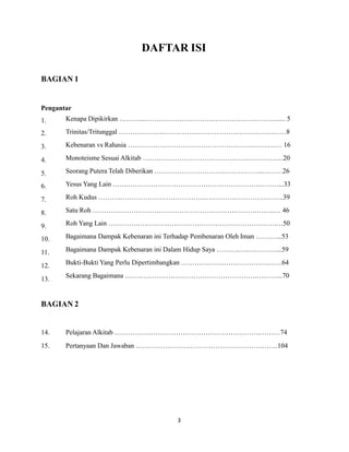 3
DAFTAR ISI
BAGIAN 1
Pengantar
1.
2.
3.
4.
5.
6.
7.
8.
9.
10.
11.
12.
13.
Kenapa Dipikirkan ………...………………………………………….………..... 5
Trinitas/Tritunggal …………………………………………………….…….……8
Kebenaran vs Rahasia ……………………………………………….…….…… 16
Monoteisme Sesuai Alkitab ……………………………………….………….…20
Seorang Putera Telah Diberikan ………………………….……………..………26
Yesus Yang Lain …….…………………………………………………………...33
Roh Kudus ……….……………………………….……………………………..39
Satu Roh ………………………………………………………………….….… 46
Roh Yang Lain ………….…………………………………………………….…50
Bagaimana Dampak Kebenaran ini Terhadap Pembenaran Oleh Iman ………...53
Bagaimana Dampak Kebenaran ini Dalam Hidup Saya ……….….….………...59
Bukti-Bukti Yang Perlu Dipertimbangkan ……………….……………….…….64
Sekarang Bagaimana ………………………………………………….………...70
BAGIAN 2
14.
15.
Pelajaran Alkitab ……………………………………………………….………74
Pertanyaan Dan Jawaban …………………………………….………….…….104
 