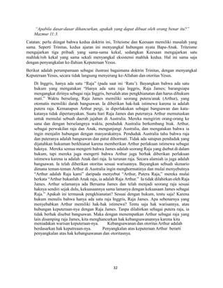 32
“Apabila dasar-dasar dihancurkan, apakah yang dapat dibuat oleh orang benar itu?”
Mazmur 11:3.
Catatan: perlu diingat bahwa kedua doktrin ini, Triteisme dan Keesaan memiliki masalah yang
sama. Seperti Trinitas, kedua ajaran ini menyangkal hubungan nyata Bapa-Anak. Triteisme
mengajarkan tiga pribadi yang sama-sama kekal, sedangkan Keesaan mengajarkan satu
mahluk/roh kekal yang sama sekali menyangkal eksistensi mahluk kedua. Hal ini sama saja
dengan penyangkalan ke-Ilahian Keputeraan Yesus.
Berikut adalah perumpamaan sebagai ilustrasi bagaimana doktrin Trinitas, dengan menyangkal
Keputeraan Yesus, secara tidak langsung menyerang ke-Allahan dan otoritas Yesus.
Di Inggris, hanya ada satu “Raja” (pada saat ini ‘Ratu’). Bayangkan bahwa ada satu
hukum yang mengatakan “Hanya ada satu raja Inggris, Raja James; barangsiapa
mengangkat dirinya sebagai raja Inggris, bersalah atas pengkhianatan dan harus dihukum
mati.” Waktu berselang, Raja James memiliki seorang putera/anak (Arthur), yang
otomatis memiliki darah bangsawan. Ia diberikan hak-hak istimewa karena ia adalah
putera raja. Kemanapun Arthur pergi, ia diperlakukan sebagai bangsawan dan kata-
katanya tidak dipertanyakan. Suatu hari Raja James dan puteranya Arthur memutuskan
untuk memulai sebuah daerah jajahan di Australia. Mereka mengirim orang-orang ke
sana dan dengan berselangnya waktu, penduduk Australia berkembang biak. Arthur,
sebagai perwakilan raja dan Anak, mengunjungi Australia, dan mengatakan bahwa ia
ingin menjalin hubungan dengan masyarakatnya. Penduduk Australia tahu bahwa raja
dan puteranya adalah bangsawan dan patut dihormati. Tidak ada satupun penduduk yang
dijatuhkan hukuman berkhianat karena memberikan Arthur perlakuan istimewa sebagai
haknya. Mereka semua mengerti bahwa James adalah seorang Raja yang dsebut di dalam
hukum, tapi mereka juga mengerti bahwa Arthur juga berhak diberikan perlakuan
istimewa karena ia adalah Anak dari raja. Ia turunan raja. Secara alamiah ia juga adalah
bangsawan. Ia telah diberikan otoritas sesuai warisannya. Bayangkan sebuah skenario
dimana teman-teman Arthur di Australia ingin menghormatinya dan mulai menyebutnya
“Arthur adalah Raja kami” daripada menyebut “Arthur, Putera Raja,” mereka mulai
berkata “Arthur bukanlah Anak raja, ia adalah Raja Arthur.” Ia tidak dilahirkan oleh Raja
James. Arthur selamanya ada Bersama James dan telah menjadi seorang raja sesuai
haknya sendiri sejak dulu, kekuasaannya sama lamanya dengan kekuasaan James sebagai
Raja.” Apakah ini termasuk pengkhianatan? Sesuai dengan hukum, tentu saja! Karena
hukum menulis bahwa hanya ada satu raja Inggris, Raja James. Apa sebenarnya yang
menyebabkan Arthur memiliki hak-hak istimewa? Tentu saja hak warisannya, atau
hubungan keputeraan-nya dengan Raja James. Tanpa dilahirkan sebagai putera raja, ia
tidak berhak disebut bangsawan. Maka dengan menempatkan Arthur sebagai raja yang
lain disamping raja James, kita menghancurkan hak kebangsawanannya karena kita
meniadakan warisan keputeraan-nya.
berdasarkan hak keputreaan-nya.
Kebangsawanan dan otoritas Arthur adalah
Penyangkalan atas keputeraan Arthur berarti
penyangkalan atas hak kebangsawanan dan otoritasnya.
 