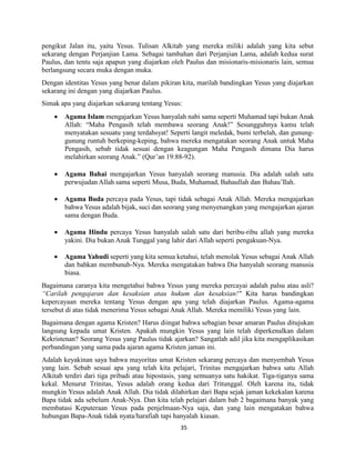 35
pengikut Jalan itu, yaitu Yesus. Tulisan Alkitab yang mereka miliki adalah yang kita sebut
sekarang dengan Perjanjian Lama. Sebagai tambahan dari Perjanjian Lama, adalah kedua surat
Paulus, dan tentu saja apapun yang diajarkan oleh Paulus dan misionaris-misionaris lain, semua
berlangsung secara muka dengan muka.
Dengan identitas Yesus yang benar dalam pikiran kita, marilah bandingkan Yesus yang diajarkan
sekarang ini dengan yang diajarkan Paulus.
Simak apa yang diajarkan sekarang tentang Yesus:
 Agama Islam mengajarkan Yesus hanyalah nabi sama seperti Muhamad tapi bukan Anak
Allah: “Maha Pengasih telah membawa seorang Anak!” Sesungguhnya kamu telah
menyatakan sesuatu yang terdahsyat! Seperti langit meledak, bumi terbelah, dan gunung-
gunung runtuh berkeping-keping, bahwa mereka mengatakan seorang Anak untuk Maha
Pengasih, sebab tidak sesuai dengan keagungan Maha Pengasih dimana Dia harus
melahirkan seorang Anak.” (Qur’an 19:88-92).
 Agama Bahai mengajarkan Yesus hanyalah seorang manusia. Dia adalah salah satu
perwujudan Allah sama seperti Musa, Buda, Muhamad, Bahaullah dan Bahau’Ilah.
 Agama Buda percaya pada Yesus, tapi tidak sebagai Anak Allah. Mereka mengajarkan
bahwa Yesus adalah bijak, suci dan seorang yang menyenangkan yang mengajarkan ajaran
sama dengan Buda.
 Agama Hindu percaya Yesus hanyalah salah satu dari beribu-ribu allah yang mereka
yakini. Dia bukan Anak Tunggal yang lahir dari Allah seperti pengakuan-Nya.
 Agama Yahudi seperti yang kita semua ketahui, telah menolak Yesus sebagai Anak Allah
dan bahkan membunuh-Nya. Mereka mengatakan bahwa Dia hanyalah seorang manusia
biasa.
Bagaimana caranya kita mengetahui bahwa Yesus yang mereka percayai adalah palsu atau asli?
“Carilah pengajaran dan kesaksian atau hukum dan kesaksian!" Kita harus bandingkan
kepercayaan mereka tentang Yesus dengan apa yang telah diajarkan Paulus. Agama-agama
tersebut di atas tidak menerima Yesus sebagai Anak Allah. Mereka memiliki Yesus yang lain.
Bagaimana dengan agama Kristen? Harus diingat bahwa sebagian besar amaran Paulus ditujukan
langsung kepada umat Kristen. Apakah mungkin Yesus yang lain telah diperkenalkan dalam
Kekristenan? Seorang Yesus yang Paulus tidak ajarkan? Sangatlah adil jika kita mengaplikasikan
perbandingan yang sama pada ajaran agama Kristen jaman ini.
Adalah keyakinan saya bahwa mayoritas umat Kristen sekarang percaya dan menyembah Yesus
yang lain. Sebab sesuai apa yang telah kita pelajari, Trinitas mengajarkan bahwa satu Allah
Alkitab terdiri dari tiga pribadi atau hipostasis, yang semuanya satu hakikat. Tiga-tiganya sama
kekal. Menurut Trinitas, Yesus adalah orang kedua dari Tritunggal. Oleh karena itu, tidak
mungkin Yesus adalah Anak Allah. Dia tidak dilahirkan dari Bapa sejak jaman kekekalan karena
Bapa tidak ada sebelum Anak-Nya. Dan kita telah pelajari dalam bab 2 bagaimana banyak yang
membatasi Keputeraan Yesus pada penjelmaan-Nya saja, dan yang lain mengatakan bahwa
hubungan Bapa-Anak tidak nyata/harafiah tapi hanyalah kiasan.
 