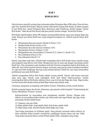 39
BAB 7
ROH KUDUS
Jika kita harus memilih seorang figur terkemuka dalam Perjanjian Baru (PB) selain Yesus Kristus,
pasti kita memilih Roh Kudus. Banyak tulisan telah ditulis tentang Roh Kudus di dalam maupun
di luar Kitab Suci. Jaman Perjanjian Baru, khususnya sejak Pantekosta, disebut dengan “Jaman
Roh Kudus.” Buku Kisah Para Rasul oleh para penulis disebut sebagai “Kisah Roh Kudus.”
Roh Kudus diperkenalkan dalam PB sebagai seorang pribadi/oknum yang sama dengan Bapa dan
Anak. Banyak ayat dalam Kitab Suci setuju dengan kesimpulan ini. Alkitab menulis bahwa Roh
Kudus:
 Menginspirasikan para penulis Alkitab (2 Petrus 1:21)
 Mengisi hidup Kristus (Lukas 4:18)
 Menyatakan dosa dari manusia (Yohanes 16:8)
 Menyaksikan Kristus (Yohanes 15:26)
 Mengarahkan dan menasihatkan (2 Samuel 23:2, Lukas 4:1, Kisah 13:2)
 Bisa didukakan (Efesus 4:30)
 Bisa didustakan (Kisah 5:3)
Seperti yang dapat anda lihat, Alkitab tidak mengatakan bahwa Roh Kudus hanya sekedar tenaga
atau pengaruh yang dikirim oleh Allah. Mempercayai hal ini sama saja dengan menentang tulisan
Kitab Suci. Dan merupakan suatu kejahatan terburuk bila kita mengatakan bahwa Roh Kudus itu
tidak ada. Saya belum pernah bertemu dengan seseorang yang percaya pada kesalahan-kesalahan
ini, tapi saya telah mendengar ada juga yang mempercayainya. Sebab itu, saya ingin memusatkan
pembahasan saya pada Roh Kudus.
Alkitab mengajarkan bahwa Roh Kudus adalah seorang pribadi. Namun, oleh karena ayat-ayat
yang sama juga, banyak yang melangkah teralu jauh dalam kepercayaannya, mereka
menyimpulkan bahwa Roh Kudus adalah pribadi yang berbeda dari Bapa dan Anak. Bagi mereka,
berbeda berarti Roh Kudus bukan pribadi Bapa bukan pula pribadi Anak.
Umumnya, pengertian ini diajarkan oleh doktrin Trinitas. Perhatikan contoh-contoh berikut:
Setelah mengutip bagian dari Kredo Athanasius, para penulis artikel berjudul “Understanding the
Trinity (Memahami Trinitas)” menulis:
Kalimat-kalimat ini menyatakan pola pemahaman ortodoks Trinitas. Dengan jelas
doktrin ini mewajibkan bahwa bukan saja Allah terdiri dari tiga Pribadi, tapi juga setiap
pernyataan berikut adalah benar:
(1) Tepatnya, ada satu Allah.
(2) Bapa adalah Allah, Anak adalah Allah, Roh Kudus adalah Allah
(3) Bapa bukan Anak, dan Roh Kudus bukan Bapa atau Anak.
Tapi ketiga pernyataan ini kelihatan ganjil. Yang pertama menuntut bahwa doktrin ini
harus diartikan dalam konteks monoteisme, pandangan dimana hanya ada satu Allah.
Yang kedua menuntut bahwa setiap Pribadi adalah Allah, sedangkan yang ketiga
 