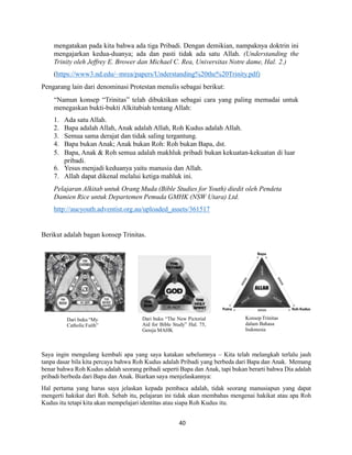 mengatakan pada kita bahwa ada tiga Pribadi. Dengan demikian, nampaknya doktrin ini
mengajarkan kedua-duanya; ada dan pasti tidak ada satu Allah. (Understanding the
Trinity oleh Jeffrey E. Brower dan Michael C. Rea, Universitas Notre dame, Hal. 2.)
(https://www3.nd.edu/~mrea/papers/Understanding%20the%20Trinity.pdf)
Pengarang lain dari denominasi Protestan menulis sebagai berikut:
“Namun konsep “Trinitas” telah dibuktikan sebagai cara yang paling memadai untuk
menegaskan bukti-bukti Alkitabiah tentang Allah:
1. Ada satu Allah.
2. Bapa adalah Allah, Anak adalah Allah, Roh Kudus adalah Allah.
3. Semua sama derajat dan tidak saling tergantung.
4. Bapa bukan Anak; Anak bukan Roh: Roh bukan Bapa, dst.
5. Bapa, Anak & Roh semua adalah makhluk pribadi bukan kekuatan-kekuatan di luar
pribadi.
6. Yesus menjadi keduanya yaitu manusia dan Allah.
7. Allah dapat dikenal melalui ketiga mahluk ini.
Pelajaran Alkitab untuk Orang Muda (Bible Studies for Youth) diedit oleh Pendeta
Damien Rice untuk Departemen Pemuda GMHK (NSW Utara) Ltd.
http://aucyouth.adventist.org.au/uploaded_assets/361517
Berikut adalah bagan konsep Trinitas.
Saya ingin mengulang kembali apa yang saya katakan sebelumnya – Kita telah melangkah terlalu jauh
tanpa dasar bila kita percaya bahwa Roh Kudus adalah Pribadi yang berbeda dari Bapa dan Anak. Memang
benar bahwa Roh Kudus adalah seorang pribadi seperti Bapa dan Anak, tapi bukan berarti bahwa Dia adalah
pribadi berbeda dari Bapa dan Anak. Biarkan saya menjelaskannya:
Hal pertama yang harus saya jelaskan kepada pembaca adalah, tidak seorang manusiapun yang dapat
mengerti hakikat dari Roh. Sebab itu, pelajaran ini tidak akan membahas mengenai hakikat atau apa Roh
Kudus itu tetapi kita akan mempelajari identitas atau siapa Roh Kudus itu.
Dari buku “My
Catholic Faith”
Dari buku “The New Pictorial
Aid for Bible Study” Hal. 75,
Gereja MAHK
Konsep Trinitas
dalam Bahasa
Indonesia
40
 