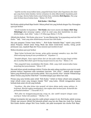 44
“Apabila mereka menyerahkan kamu, janganlah kamu kuatir akan bagaimana dan akan
apa yang harus kamu katakan, karena semuanya itu akan dikaruniakan kepadamu pada
saat itu juga. Karena bukan kamu yang berkata-kata, melainkan Roh Bapamu; Dia yang
akan berkata-kata di dalam kamu.” Matius 10:19,20.
Roh Kudus = Roh Bapa
Roh Kudus adalah pribadi Bapa Sendiri. Bukan pribadi lain yang berbeda dengan-Nya. Renungkan
ayat-ayat berikut:
“Jawab malaikat itu kepadanya: "Roh Kudus akan turun atasmu dan kuasa Allah Yang
Mahatinggi akan menaungi engkau; sebab itu anak yang akan kaulahirkan itu akan
disebut kudus, Anak Allah.” Lukas 1:35 (lihat juga Matius 1:18,20)
Alkitab jelas berkata “Roh Kudus akan turun” ke atas Mariam dan“Ia mengandung anak dari Roh
Kudus.” Jadi, “Anak yang akan dilahirkannya berasal dari Roh Kudus.”
Jika para penganut Trinitas benar bahwa “…Roh Kudus bukanlah Bapa,” seperti yang tertulis
dalam Pelajaran Alkitab untuk Orang Muda dan dalam kredo-kredo mereka, tolong jawab
pertanyaan saya, siapakah Bapa dari Yesus menurut ayat tersebut di atas?
Mohon dicamkan ayat-ayat berikut:
“Bumi belum berbentuk dan kosong; gelap gulita menutupi samudera raya, dan Roh
Allah melayang-layang di atas permukaan air.” Kejadian 1:2.
“Sesudah dibaptis, Yesus segera keluar dari air dan pada waktu itu juga langit terbuka
dan Ia melihat Roh Allah seperti burung merpati turun ke atas-Nya.” Matius 3:16.
“Dan janganlah kamu mendukakan Roh Kudus Allah, yang telah memeteraikan kamu
menjelang hari penyelamatan.” Efesus 4:30
Jika anda belum pernah mendengar doktrin Trinitas dan anda sedang membaca ayat-ayat ini untuk
pertama kalinya, bagaimana anda memahami kata-kata “Roh Allah?” Apakah anda mengerti
bahwa yang dimaksud ayat-ayat tersebut adalah “Roh yang dimiliki Allah” ataukah “Pribadi ketiga
dalam Trinitas yang disebut Allah Roh”? Jawablah dengan jujur dalam hati anda.
Prinsip yang sama berlaku pada istilah “Roh Kudus.” Istilah ini bukan sebuah nama panggilan,
tetapi sebuah uraian yang mengacu kepada “Roh” yang kudus. Alkitab menggunakan uraian
berbeda-beda untuk roh-roh yang berbeda.
“Jawabnya: Aku akan keluar dan menjadi roh dusta dalam mulut semua nabinya. Ia
berfirman: Biarlah engkau membujuknya, dan engkau akan berhasil pula. Keluarlah dan
perbuatlah demikian!” 2 Tawarikh 18:21.
“Roh jahat itu menggoncang-goncang orang itu, dan sambil menjerit dengan suara
nyaring ia ‘keluar dari padanya.’” Markus 1:26.
Sebagai kesimpulan dari apa yang kita sudah pelajari sampai di sini, Roh Kudus adalah seorang
Pribadi, tapi menurut Alkitab Dia bukanlah pribadi yang lain dari Bapa dan Anak-Nya. Kadang
Roh Kudus disebut sebagai Roh Yesus Sendiri, dan pada kesempatan lain disebut Roh Bapa,
 