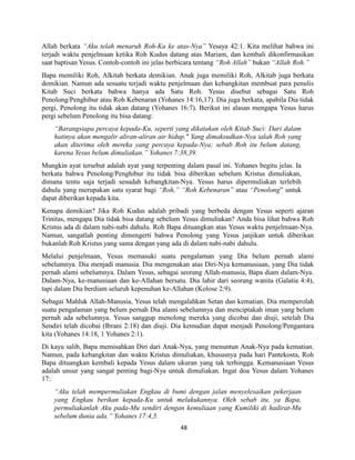 48
Allah berkata “Aku telah menaruh Roh-Ku ke atas-Nya” Yesaya 42:1. Kita melihat bahwa ini
terjadi waktu penjelmaan ketika Roh Kudus datang atas Mariam, dan kembali dikonfirmasikan
saat baptisan Yesus. Contoh-contoh ini jelas berbicara tentang “Roh Allah” bukan “Allah Roh.”
Bapa memiliki Roh, Alkitab berkata demikian. Anak juga memiliki Roh, Alkitab juga berkata
demikian. Namun ada sesuatu terjadi waktu penjelmaan dan kebangkitan membuat para penulis
Kitab Suci berkata bahwa hanya ada Satu Roh. Yesus disebut sebagai Satu Roh
Penolong/Penghibur atau Roh Kebenaran (Yohanes 14:16,17). Dia juga berkata, apabila Dia tidak
pergi, Penolong itu tidak akan datang (Yohanes 16:7). Berikut ini alasan mengapa Yesus harus
pergi sebelum Penolong itu bisa datang:
“Barangsiapa percaya kepada-Ku, seperti yang dikatakan oleh Kitab Suci: Dari dalam
hatinya akan mengalir aliran-aliran air hidup." Yang dimaksudkan-Nya ialah Roh yang
akan diterima oleh mereka yang percaya kepada-Nya; sebab Roh itu belum datang,
karena Yesus belum dimuliakan.” Yohanes 7:38,39.
Mungkin ayat tersebut adalah ayat yang terpenting dalam pasal ini. Yohanes begitu jelas. Ia
berkata bahwa Penolong/Penghibur itu tidak bisa diberikan sebelum Kristus dimuliakan,
dimana tentu saja terjadi sesudah kebangkitan-Nya. Yesus harus dipermuliakan terlebih
dahulu yang merupakan satu syarat bagi “Roh,” “Roh Kebenaran” atau “Penolong” untuk
dapat diberikan kepada kita.
Kenapa demikian? Jika Roh Kudus adalah pribadi yang berbeda dengan Yesus seperti ajaran
Trinitas, mengapa Dia tidak bisa datang sebelum Yesus dimuliakan? Anda bisa lihat bahwa Roh
Kristus ada di dalam nabi-nabi dahulu. Roh Bapa dituangkan atas Yesus waktu penjelmaan-Nya.
Namun, sangatlah penting dimengerti bahwa Penolong yang Yesus janjikan untuk diberikan
bukanlah Roh Kristus yang sama dengan yang ada di dalam nabi-nabi dahulu.
Melalui penjelmaan, Yesus memasuki suatu pengalaman yang Dia belum pernah alami
sebelumnya. Dia menjadi manusia. Dia mengenakan atas Diri-Nya kemanusiaan, yang Dia tidak
pernah alami sebelumnya. Dalam Yesus, sebagai seorang Allah-manusia, Bapa diam dalam-Nya.
Dalam-Nya, ke-manusiaan dan ke-Allahan bersatu. Dia lahir dari seorang wanita (Galatia 4:4),
tapi dalam Dia berdiam seluruh kepenuhan ke-Allahan (Kolose 2:9).
Sebagai Mahluk Allah-Manusia, Yesus telah mengalahkan Setan dan kematian. Dia memperolah
suatu pengalaman yang belum pernah Dia alami sebelumnya dan menciptakah iman yang belum
pernah ada sebelumnya. Yesus sanggup menolong mereka yang dicobai dan diuji, setelah Dia
Sendiri telah dicobai (Ibrani 2:18) dan diuji. Dia kemudian dapat menjadi Penolong/Pengantara
kita (Yohanes 14:18, 1 Yohanes 2:1).
Di kayu salib, Bapa memisahkan Diri dari Anak-Nya, yang menuntun Anak-Nya pada kematian.
Namun, pada kebangkitan dan waktu Kristus dimuliakan, khususnya pada hari Pantekosta, Roh
Bapa dituangkan kembali kepada Yesus dalam ukuran yang tak terhingga. Kemanusiaan Yesus
adalah unsur yang sangat penting bagi-Nya untuk dimuliakan. Ingat doa Yesus dalam Yohanes
17:
“Aku telah mempermuliakan Engkau di bumi dengan jalan menyelesaikan pekerjaan
yang Engkau berikan kepada-Ku untuk melakukannya. Oleh sebab itu, ya Bapa,
permuliakanlah Aku pada-Mu sendiri dengan kemuliaan yang Kumiliki di hadirat-Mu
sebelum dunia ada.” Yohanes 17:4,5.
 