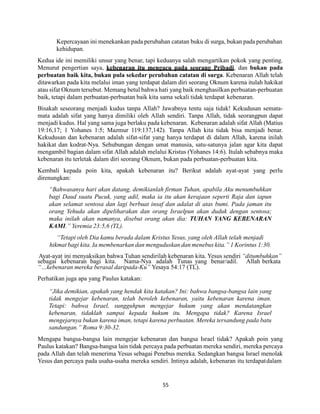 55
Kepercayaan ini menekankan pada perubahan catatan buku di surga, bukan pada perubahan
kehidupan.
Kedua ide ini memiliki unsur yang benar, tapi keduanya salah mengartikan pokok yang penting.
Menurut pengertian saya, kebenaran itu mengacu pada seorang Pribadi, dan bukan pada
perbuatan baik kita, bukan pula sekedar perubahan catatan di surga. Kebenaran Allah telah
ditawarkan pada kita melalui iman yang terdapat dalam diri seorang Oknum karena itulah hakikat
atau sifat Oknum tersebut. Memang betul bahwa hati yang baik menghasilkan perbuatan-perbuatan
baik, tetapi dalam perbuatan-perbuatan baik kita sama sekali tidak terdapat kebenaran.
Bisakah seseorang menjadi kudus tanpa Allah? Jawabnya tentu saja tidak! Kekudusan semata-
mata adalah sifat yang hanya dimiliki oleh Allah sendiri. Tanpa Allah, tidak seorangpun dapat
menjadi kudus. Hal yang sama juga berlaku pada kebenaran. Kebenaran adalah sifat Allah (Matius
19:16,17; 1 Yohanes 1:5; Mazmur 119:137,142). Tanpa Allah kita tidak bisa menjadi benar.
Kekudusan dan kebenaran adalah sifat-sifat yang hanya terdapat di dalam Allah, karena inilah
hakikat dan kodrat-Nya. Sehubungan dengan umat manusia, satu-satunya jalan agar kita dapat
mengambil bagian dalam sifat Allah adalah melalui Kristus (Yohanes 14:6). Itulah sebabnya maka
kebenaran itu terletak dalam diri seorang Oknum, bukan pada perbuatan-perbuatan kita.
Kembali kepada poin kita, apakah kebenaran itu? Berikut adalah ayat-ayat yang perlu
direnungkan:
“Bahwasanya hari akan datang, demikianlah firman Tuhan, apabila Aku menumbuhkan
bagi Daud suatu Pucuk, yang adil, maka ia itu akan kerajaan seperti Raja dan iapun
akan selamat sentosa dan lagi berbuat insaf dan adalat di atas bumi. Pada jaman itu
orang Yehuda akan dipeliharakan dan orang Israelpun akan duduk dengan sentosa;
maka inilah akan namanya, disebut orang akan dia: TUHAN YANG KEBENARAN
KAMI.” Yeremia 23:5,6 (TL).
“Tetapi oleh Dia kamu berada dalam Kristus Yesus, yang oleh Allah telah menjadi
hikmat bagi kita. Ia membenarkan dan menguduskan dan menebus kita.” 1 Korintus 1:30.
Ayat-ayat ini menyaksikan bahwa Tuhan sendirilah kebenaran kita. Yesus sendiri “ditumbuhkan”
sebagai kebenaran bagi kita. Nama-Nya adalah Tunas yang benar/adil. Allah berkata
“…kebenaran mereka berasal daripada-Ku” Yesaya 54:17 (TL).
Perhatikan juga apa yang Paulus katakan:
“Jika demikian, apakah yang hendak kita katakan? Ini: bahwa bangsa-bangsa lain yang
tidak mengejar kebenaran, telah beroleh kebenaran, yaitu kebenaran karena iman.
Tetapi: bahwa Israel, sungguhpun mengejar hukum yang akan mendatangkan
kebenaran, tidaklah sampai kepada hukum itu. Mengapa tidak? Karena Israel
mengejarnya bukan karena iman, tetapi karena perbuatan. Mereka tersandung pada batu
sandungan.” Roma 9:30-32.
Mengapa bangsa-bangsa lain mengejar kebenaran dan bangsa Israel tidak? Apakah poin yang
Paulus katakan? Bangsa-bangsa lain tidak percaya pada perbuatan mereka sendiri, mereka percaya
pada Allah dan telah menerima Yesus sebagai Penebus mereka. Sedangkan bangsa Israel menolak
Yesus dan percaya pada usaha-usaha mereka sendiri. Intinya adalah, kebenaran itu terdapatdalam
 