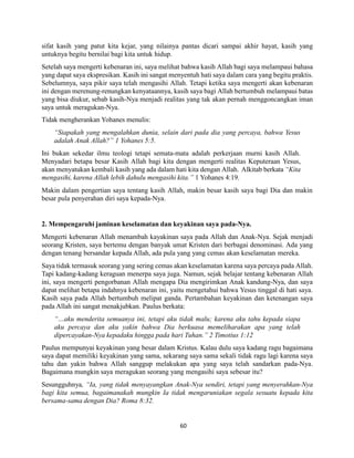 60
sifat kasih yang patut kita kejar, yang nilainya pantas dicari sampai akhir hayat, kasih yang
untuknya begitu bernilai bagi kita untuk hidup.
Setelah saya mengerti kebenaran ini, saya melihat bahwa kasih Allah bagi saya melampaui bahasa
yang dapat saya ekspresikan. Kasih ini sangat menyentuh hati saya dalam cara yang begitu praktis.
Sebelumnya, saya pikir saya telah mengasihi Allah. Tetapi ketika saya mengerti akan kebenaran
ini dengan merenung-renungkan kenyataannya, kasih saya bagi Allah bertumbuh melampaui batas
yang bisa diukur, sebab kasih-Nya menjadi realitas yang tak akan pernah menggoncangkan iman
saya untuk meragukan-Nya.
Tidak mengherankan Yohanes menulis:
“Siapakah yang mengalahkan dunia, selain dari pada dia yang percaya, bahwa Yesus
adalah Anak Allah?” 1 Yohanes 5:5.
Ini bukan sekedar ilmu teologi tetapi semata-mata adalah perkerjaan murni kasih Allah.
Menyadari betapa besar Kasih Allah bagi kita dengan mengerti realitas Keputeraan Yesus,
akan menyatukan kembali kasih yang ada dalam hati kita dengan Allah. Alkitab berkata “Kita
mengasihi, karena Allah lebih dahulu mengasihi kita.” 1 Yohanes 4:19.
Makin dalam pengertian saya tentang kasih Allah, makin besar kasih saya bagi Dia dan makin
besar pula penyerahan diri saya kepada-Nya.
2. Mempengaruhi jaminan keselamatan dan keyakinan saya pada-Nya.
Mengerti kebenaran Allah menambah kayakinan saya pada Allah dan Anak-Nya. Sejak menjadi
seorang Kristen, saya bertemu dengan banyak umat Kristen dari berbagai denominasi. Ada yang
dengan tenang bersandar kepada Allah, ada pula yang yang cemas akan keselamatan mereka.
Saya tidak termasuk seorang yang sering cemas akan keselamatan karena saya percaya pada Allah.
Tapi kadang-kadang keraguan menerpa saya juga. Namun, sejak belajar tentang kebenaran Allah
ini, saya mengerti pengorbanan Allah mengapa Dia mengirimkan Anak kandung-Nya, dan saya
dapat melihat betapa indahnya kebenaran ini, yaitu mengetahui bahwa Yesus tinggal di hati saya.
Kasih saya pada Allah bertumbuh melipat ganda. Pertambahan keyakinan dan ketenangan saya
pada Allah ini sangat menakjubkan. Paulus berkata:
“…aku menderita semuanya ini, tetapi aku tidak malu; karena aku tahu kepada siapa
aku percaya dan aku yakin bahwa Dia berkuasa memeliharakan apa yang telah
dipercayakan-Nya kepadaku hingga pada hari Tuhan.” 2 Timotius 1:12
Paulus mempunyai keyakinan yang besar dalam Kristus. Kalau dulu saya kadang ragu bagaimana
saya dapat memiliki keyakinan yang sama, sekarang saya sama sekali tidak ragu lagi karena saya
tahu dan yakin bahwa Allah sanggup melakukan apa yang saya telah sandarkan pada-Nya.
Bagaimana mungkin saya meragukan seorang yang mengasihi saya sebesar itu?
Sesungguhnya, “Ia, yang tidak menyayangkan Anak-Nya sendiri, tetapi yang menyerahkan-Nya
bagi kita semua, bagaimanakah mungkin Ia tidak mengaruniakan segala sesuatu kepada kita
bersama-sama dengan Dia? Roma 8:32.
 