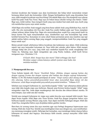 61
Jaminan keyakinan dan harapan saya akan keselamatan dan hidup kekal menemukan tempat
bernaung dalam kasih dan kemurahan Allah. Dengan berlimpahnya kasih yang dinyatakan buat
saya, tidak mungkin keyakinan saya bisa hilang! Dia adalah Bapa saya; Dia mengasihi saya sebesar
kasih-Nya pada Anak-Nya Yesus. Bagi saya ini bukan hanya sekedar teologi atau fantasi. Tidak!
Bagi saya, inilah realitas. Saya mengerti kasih yang saya rasakan buat anak-anak saya, kasih yang
rela memberikan nyawa saya untuk mereka.
Allah Bapa rela melihat Anak tunggal yang bena-benar adalah Anak yang dilahirkan-Nya, mati di
salib. Dia rela memisahkan diri-Nya dari Anak-Nya sendiri bahkan pada saat Yesus menjalani
cobaan terbesar dalam hidup-Nya. Bapa rela menyembunyikan wajah-Nya yang penuh kasih itu
hanya karena Dia ingin menyelamatkan saya, memberikan saya satu kesempatan lagi untuk
kembali bersama-Nya. Kenyataan ini sama sekali bukan permainan peran atau matafora saja tapi
adalah realitas bahwa seorang Bapa yang sungguh, mempersembahkan Anak-Nya yang sungguh
hanya untuk saya!
Belum pernah terjadi sebelumnya bahwa keyakinan dan kedamaian saya dalam Allah terdorong
seperti saat saya menyadari kenyataan ini. Saya lebih dari sekedar yakin bahwa Allah mampu
menjaga hidup dan jiwa saya, yang telah saya sandarkan kepada-Nya untuk menghadapi hari
Tuhan itu. Sekarang saya dapat mengatakan apa yang Paulus katakan, sebab kasih Krisus
menguasai saya. 2 Korintus 5:14.
O Kasih Allah, betapa kaya dan murni! Tidak terhingga dan kuat!
Bertahan sampai selama-lamanya adalah nyanian umat kudus dan
malaikat-malaikat.
3. Mempengaruhi doa saya
Yesus berkata kepada ahli Taurat “Kasihilah Tuhan, Allahmu, dengan segenap hatimu dan
dengan segenap jiwamu dan dengan segenap akal budimu dan dengan segenap kekuatanmu”
Markus 12:30. Dia berkata kepada perempuan di sumur “Tetapi saatnya akan datang dan sudah
tiba sekarang, bahwa penyembah-penyembah benar akan menyembah Bapa dalam roh dan
kebenaran; sebab Bapa menghendaki penyembah-penyembah demikian.” Yohanes 4:23
Sebelum saya mengerti kebenaran ini, saya berdoa kepada “Allah,” tapi sebenarnya dalam pikiran
saya tidak tahu kepada siapa saya berbicara. Banyak umat Kristen berdoa kepada “Allah” tanpa
mengetahui siapa Dia. Anda dapat mendengarnya dari doa-doa dan diskusi-diskusi mereka. Di
masa lampau, saya salah satu dari mereka.
Setelah saya mengerti kebenaran ini, tanpa saya sadari doa-doa saya menjadi lebih terarah. Saya
dapat bicara kepada Allah Bapa atau Yesus Kristus Anak-Nya dengan pengertian bahwa saya
berbicara kepada seorang Oknum yang nyata. Saya dapat memiliki hubungan dengan Allah dan
Anak-Nya, mengetahui bahwa saya diciptakan dalam gambar mereka.
Baru-baru ini seorang teman doa saya meminta agar saya berbagi dengannya kepercayaan saya
tentang Allah dan Anak-Nya. Setelah saya membagikan iman saya dengan-nya, saya membiarkan-
nya merenung-renungkan sendiri. Beberapa hari kemudian, saya mendengar dalam doanya bahwa
kebenaran ini masuk akal baginya. Doa-doanya lebih terarah, caranya menyebut Allah lebih
bermakna.
 