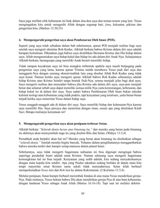 62
Saya juga melihat efek kebenaran ini baik dalam doa-doa saya dan teman-teman yang lain. Yesus
mengingatkan kita untuk mengasihi Allah dengan segenap hati, jiwa, kekuatan, pikiran dan
pengertian kita. (Markus 12:30,33)
4. Mempengaruhi pengertian saya akan Pembenaran Oleh Iman (POI).
Seperti yang saya telah sebutkan dalam bab sebelumnya, ajaran POI menjadi realitas bagi saya
setelah saya mengerti identitas Roh Kudus. Alkitab berkata bahwa Kristus dalam diri saya adalah
harapan kemuliaan. Dikatakan juga bahwa saya disalibkan Bersama Kristus dan Dia hidup dalam
saya. Allah mengaruniakan saya hidup kekal dan hidup ini ada dalam diri Anak-Nya. Selanjutanya
Alkitab berkata, barangsiapa yang memiliki Anak berarti memiliki hidup.
Tidak satupun keyakinan saya ini bisa mungkin terbentuk apabila saya masih berpegang pada
pengertian saya yang lama, karena ajaran Trinitas malah membawa Yesus jauh dari saya dan
mengganti-Nya dengan seorang oknum/mahluk lain yang disebut Allah Roh Kudus yang tidak
saya kenal. Namun ketika saya mengerti ajaran Alkitab bahwa Roh Kudus sebenarnya adalah
hidup Kristus atau Kristus Sendiri tanpa bentuk fisik-Nya, semua menjadi jelas bagi akal saya.
Saya mengerti realitas dan menyadari bahwa jika Kristus ada dalam diri saya, saya-pun menjadi
benar dan selamat sebab saya dapat memiliki semua milik-Nya yaitu kemenangan, kebenaran, dan
hidup kekal itu di dalam diri saya. Saya sadari bahwa Pembenaran Oleh Iman bukan sekedar
kalimat teologi atau kebenaran yang tidak praktis, tapi kenyataan yang teralisasi, yaitu benar-benar
terjadi ketika saya menerima Yesus dalam hidup saya.
Yesus sungguh-sungguh ada di dalam diri saya. Saya memiliki hidup dan kebenaran-Nya karena
saya memiliki Dia. Saya percaya dan menerima dengan iman, sesuai apa yang dituliskan Kitab
Suci. Betapa mulianya kenyataan ini!
5. Mempengaruhi pengertian saya akan penipuan terbesar Setan.
Alkitab berkata “Seluruh dunia heran atas binatang itu,” dan mereka yang heran pada binatang
itu akhirnya akan meneyembah naga itu yang disebut Iblis dan Setan. (Wahyu 13:3,4)
Pernahkah anda berpikir akan hal ini? Mereka yang heran akan binatang itu disebutkan sebagai
“seluruh dunia.” Jumlah mereka begitu banyak, Yohanes dalam penglihatannya menggambarkan
bahwa mereka terdiri dari hampir setiap manusia dalam planet bumi.
Sebelumnya, saya tidak mengerti bagaimana nubuatan ini bisa digenapi mengingat bahwa
sepertiga penduduk bumi adalah umat Kristen. Namun sekarang saya mengerti bagaimana
kemungkinan hal ini bisa terjadi. Kenyataan yang sedih adalah, kita sedang menyaksikannya
dengan mata kepala kita sendiri. Apa yang Paulus takutkan sedang berlaku di depan mata kita
tetapi mayoritas umat Kristen sama sekali tidak menyadarinya. Setan telah berhasil
memperkenalkan Yesus lain dan Roh lain ke dalam Kekristenan. (2 Korintus 11:3,4).
Melalui penipuan, Satan hampir berhasil merombak fondasi di atas mana Yesus mendirikan gereja-
Nya. Pada mulanya, Yesus bekata bahwa Dia akan mendirikan gereja-Nya di atas batu kebenaran,
dengan landasan Yesus sebagai Anak Allah (Matius 16:16-18). Tapi saat ini melalui doktrin
 