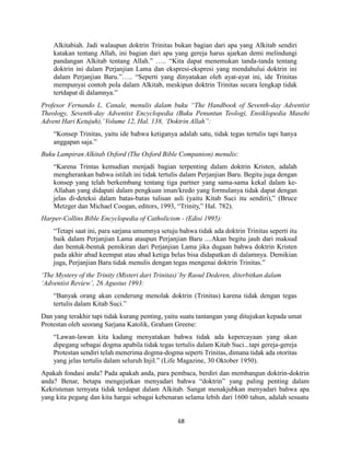 68
Alkitabiah. Jadi walaupun doktrin Trinitas bukan bagian dari apa yang Alkitab sendiri
katakan tentang Allah, ini bagian dari apa yang gereja harus ajarkan demi melindungi
pandangan Alkitab tentang Allah.” ….. “Kita dapat menemukan tanda-tanda tentang
doktrin ini dalam Perjanjian Lama dan ekspresi-ekspresi yang mendahului doktrin ini
dalam Perjanjian Baru.”….. “Seperti yang dinyatakan oleh ayat-ayat ini, ide Trinitas
mempunyai contoh pola dalam Alkitab, meskipun doktrin Trinitas secara lengkap tidak
tertdapat di dalamnya.”
Profesor Fernando L. Canale, menulis dalam buku “The Handbook of Seventh-day Adventist
Theology, Seventh-day Adventist Encyclopedia (Buku Penuntun Teologi, Ensiklopedia Masehi
Advent Hari Ketujuh),’Volume 12, Hal. 138, ‘Doktrin Allah”:
“Konsep Trinitas, yaitu ide bahwa ketiganya adalah satu, tidak tegas tertulis tapi hanya
anggapan saja.”
Buku Lampiran Alkitab Oxford (The Oxford Bible Companion) menulis:
“Karena Trintas kemudian menjadi bagian terpenting dalam doktrin Kristen, adalah
mengherankan bahwa istilah ini tidak tertulis dalam Perjanjian Baru. Begitu juga dengan
konsep yang telah berkembang tentang tiga partner yang sama-sama kekal dalam ke-
Allahan yang didapati dalam pengkuan iman/kredo yang formulanya tidak dapat dengan
jelas di-deteksi dalam batas-batas tulisan asli (yaitu Kitab Suci itu sendiri),” (Bruce
Metzger dan Michael Coogan, editors, 1993, “Trinity,” Hal. 782).
Harper-Collins Bible Encyclopedia of Catholicism - (Edisi 1995):
“Tetapi saat ini, para sarjana umumnya setuju bahwa tidak ada doktrin Trinitas seperti itu
baik dalam Perjanjian Lama ataupun Perjanjian Baru ....Akan begitu jauh dari maksud
dan bentuk-bentuk pemikiran dari Perjanjian Lama jika dugaan bahwa doktrin Kristen
pada akhir abad keempat atau abad ketiga belas bisa didapatkan di dalamnya. Demikian
juga, Perjanjian Baru tidak menulis dengan tegas mengenai doktrin Trinitas.”
‘The Mystery of the Trinity (Misteri dari Trinitas)’by Raoul Dederen, diterbitkan dalam
‘Adventist Review’, 26 Agustus 1993:
“Banyak orang akan cenderung menolak doktrin (Trinitas) karena tidak dengan tegas
tertulis dalam Kitab Suci.”
Dan yang terakhir tapi tidak kurang penting, yaitu suatu tantangan yang ditujukan kepada umat
Protestan oleh seorang Sarjana Katolik, Graham Greene:
“Lawan-lawan kita kadang menyatakan bahwa tidak ada kepercayaan yang akan
dipegang sebagai dogma apabila tidak tegas tertulis dalam Kitab Suci...tapi gereja-gereja
Protestan sendiri telah menerima dogma-dogma seperti Trinitas, dimana tidak ada otoritas
yang jelas tertulis dalam seluruh Injil.” (Life Magazine, 30 Oktober 1950).
Apakah fondasi anda? Pada apakah anda, para pembaca, berdiri dan membangun doktrin-doktrin
anda? Benar, betapa mengejutkan menyadari bahwa “doktrin” yang paling penting dalam
Kekristenan ternyata tidak terdapat dalam Alkitab. Sangat menakjubkan menyadari bahwa apa
yang kita pegang dan kita hargai sebagai kebenaran selama lebih dari 1600 tahun, adalah sesuatu
 