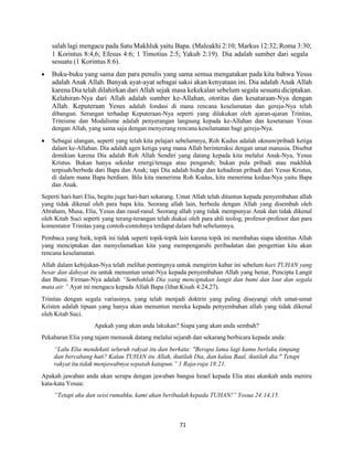 71
salah lagi mengacu pada Satu Makhluk yaitu Bapa. (Maleakhi 2:10; Markus 12:32; Roma 3:30;
1 Korintus 8:4,6; Efesus 4:6; 1 Timotius 2:5; Yakub 2:19). Dia adalah sumber dari segala
sesuatu (1 Korintus 8:6).
 Buku-buku yang sama dan para penulis yang sama semua mengatakan pada kita bahwa Yesus
adalah Anak Allah. Banyak ayat-ayat sebagai saksi akan kenyataan ini. Dia adalah Anak Allah
karena Dia telah dilahirkan dari Allah sejak masa kekekalan sebelum segala sesuatu diciptakan.
Kelahiran-Nya dari Allah adalah sumber ke-Allahan, otoritas dan kesataraan-Nya dengan
Allah. Keputeraan Yesus adalah fondasi di mana rencana keselamatan dan gereja-Nya telah
dibangun. Serangan terhadap Keputeraan-Nya seperti yang dilakukan oleh ajaran-ajaran Trinitas,
Triteisme dan Modalisme adalah penyerangan langsung kepada ke-Allahan dan kesetaraan Yesus
dengan Allah, yang sama saja dengan menyerang rencana keselamatan bagi gereja-Nya.
 Sebagai ulangan, seperti yang telah kita pelajari sebelumnya, Roh Kudus adalah oknum/pribadi ketiga
dalam ke-Allahan. Dia adalah agen ketiga yang mana Allah berinteraksi dengan umat manusia. Disebut
demikian karena Dia adalah Roh Allah Sendiri yang datang kepada kita melalui Anak-Nya, Yesus
Kristus. Bukan hanya sekedar energi/tenaga atau pengaruh; bukan pula pribadi atau makhluk
terpisah/berbeda dari Bapa dan Anak; tapi Dia adalah hidup dan kehadiran pribadi dari Yesus Kristus,
di dalam mana Bapa berdiam. Bila kita menerima Roh Kudus, kita menerima kedua-Nya yaitu Bapa
dan Anak.
Seperti hari-hari Elia, begitu juga hari-hari sekarang. Umat Allah telah dituntun kepada penyembahan allah
yang tidak dikenal oleh para bapa kita. Seorang allah lain, berbeda dengan Allah yang disembah oleh
Abraham, Musa, Elia, Yesus dan rasul-rasul. Seorang allah yang tidak mempunyai Anak dan tidak dikenal
oleh Kitab Suci seperti yang terang-terangan telah diakui oleh para ahli teolog, profesor-profesor dan para
komentator Trinitas yang contoh-contohnya terdapat dalam bab sebelumnya.
Pembaca yang baik, topik ini tidak seperti topik-topik lain karena topik ini membahas siapa identitas Allah
yang menciptakan dan menyelamatkan kita yang mempengaruhi peribadatan dan pengertian kita akan
rencana keselamatan.
Allah dalam kebijakan-Nya telah melihat pentingnya untuk mengirim kabar ini sebelum hari TUHAN yang
besar dan dahsyat itu untuk menuntun umat-Nya kepada penyembahan Allah yang benar, Pencipta Langit
dan Bumi. Firman-Nya adalah “Sembahlah Dia yang menciptakan langit dan bumi dan laut dan segala
mata air.” Ayat ini mengacu kepada Allah Bapa (lihat Kisah 4:24,27).
Trinitas dengan segala variasinya, yang telah menjadi doktrin yang paling disayangi oleh umat-umat
Kristen adalah tipuan yang hanya akan menuntun mereka kepada penyembahan allah yang tidak dikenal
oleh Kitab Suci.
Apakah yang akan anda lakukan? Siapa yang akan anda sembah?
Pekabaran Elia yang tajam menusuk datang melalui sejarah dan sekarang berbicara kepada anda:
“Lalu Elia mendekati seluruh rakyat itu dan berkata: "Berapa lama lagi kamu berlaku timpang
dan bercabang hati? Kalau TUHAN itu Allah, ikutilah Dia, dan kalau Baal, ikutilah dia." Tetapi
rakyat itu tidak menjawabnya sepatah katapun.” 1 Raja-raja 18:21.
Apakah jawaban anda akan serupa dengan jawaban bangsa Israel kepada Elia atau akankah anda meniru
kata-kata Yosua:
“Tetapi aku dan seisi rumahku, kami akan beribadah kepada TUHAN!” Yosua 24:14,15.
 