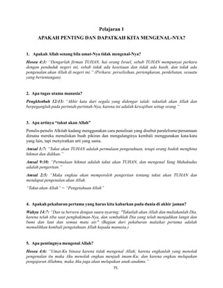 75
Pelajaran 1
APAKAH PENTING DAN DAPATKAH KITA MENGENAL-NYA?
1. Apakah Allah senang bila umat-Nya tidak mengenal-Nya?
Hosea 4:1: “Dengarlah firman TUHAN, hai orang Israel, sebab TUHAN mempunyai perkara
dengan penduduk negeri ini, sebab tidak ada kesetiaan dan tidak ada kasih, dan tidak ada
pengenalan akan Allah di negeri ini.” (Perkara: perselisihan, pertengkaran, perdebatan, sesuatu
yang bertentangan).
2. Apa tugas utama manusia?
Pengkhotbah 12:13: “Akhir kata dari segala yang didengar ialah: takutlah akan Allah dan
berpeganglah pada perintah-perintah-Nya, karena ini adalah kewajiban setiap orang.”
3. Apa artinya “takut akan Allah”
Penulis-penulis Alkitab kadang menggunakan cara penulisan yang disebut paralelisme/persamaan
dimana mereka menuliskan buah pikiran dan mengulanginya kembali menggunakan kata-kata
yang lain, tapi menyiratkan arti yang sama.
Amsal 1:7: “Takut akan TUHAN adalah permulaan pengetahuan, tetapi orang bodoh menghina
hikmat dan didikan.”
Amsal 9:10: “Permulaan hikmat adalah takut akan TUHAN, dan mengenal Yang Mahakudus
adalah pengertian.”
Amsal 2:5: “Maka engkau akan memperoleh pengertian tentang takut akan TUHAN dan
mendapat pengenalan akan Allah.
“Takut akan Allah” = “Pengetahuan Allah”
4. Apakah pekabaran pertama yang harus kita kabarkan pada dunia di akhir jaman?
Wahyu 14:7: “Dan ia berseru dengan suara nyaring: "Takutlah akan Allah dan muliakanlah Dia,
karena telah tiba saat penghakiman-Nya, dan sembahlah Dia yang telah menjadikan langit dan
bumi dan laut dan semua mata air." (Bagian dari pekabaran malaikat pertama adalah
memulihkan kembali pengetahuan Allah kepada manusia.)
5. Apa pentingnya mengenal Allah?
Hosea 4:6: “Umat-Ku binasa karena tidak mengenal Allah; karena engkaulah yang menolak
pengenalan itu maka Aku menolak engkau menjadi imam-Ku; dan karena engkau melupakan
pengajaran Allahmu, maka Aku juga akan melupakan anak-anakmu.”
 