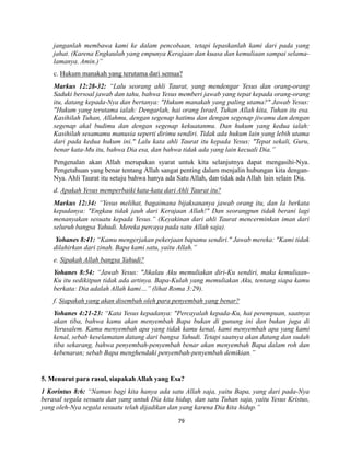 79
janganlah membawa kami ke dalam pencobaan, tetapi lepaskanlah kami dari pada yang
jahat. (Karena Engkaulah yang empunya Kerajaan dan kuasa dan kemuliaan sampai selama-
lamanya. Amin.)”
c. Hukum manakah yang terutama dari semua?
Markus 12:28-32: “Lalu seorang ahli Taurat, yang mendengar Yesus dan orang-orang
Saduki bersoal jawab dan tahu, bahwa Yesus memberi jawab yang tepat kepada orang-orang
itu, datang kepada-Nya dan bertanya: "Hukum manakah yang paling utama?" Jawab Yesus:
"Hukum yang terutama ialah: Dengarlah, hai orang Israel, Tuhan Allah kita, Tuhan itu esa.
Kasihilah Tuhan, Allahmu, dengan segenap hatimu dan dengan segenap jiwamu dan dengan
segenap akal budimu dan dengan segenap kekuatanmu. Dan hukum yang kedua ialah:
Kasihilah sesamamu manusia seperti dirimu sendiri. Tidak ada hukum lain yang lebih utama
dari pada kedua hukum ini." Lalu kata ahli Taurat itu kepada Yesus: "Tepat sekali, Guru,
benar kata-Mu itu, bahwa Dia esa, dan bahwa tidak ada yang lain kecuali Dia.”
Pengenalan akan Allah merupakan syarat untuk kita selanjutnya dapat mengasihi-Nya.
Pengetahuan yang benar tentang Allah sangat penting dalam menjalin hubungan kita dengan-
Nya. Ahli Taurat itu setuju bahwa hanya ada Satu Allah, dan tidak ada Allah lain selain Dia.
d. Apakah Yesus memperbaiki kata-kata dari Ahli Taurat itu?
Markus 12:34: “Yesus melihat, bagaimana bijaksananya jawab orang itu, dan Ia berkata
kepadanya: "Engkau tidak jauh dari Kerajaan Allah!" Dan seorangpun tidak berani lagi
menanyakan sesuatu kepada Yesus.” (Keyakinan dari ahli Taurat mencerminkan iman dari
seluruh bangsa Yahudi. Mereka percaya pada satu Allah saja).
Yohanes 8:41: “Kamu mengerjakan pekerjaan bapamu sendiri." Jawab mereka: "Kami tidak
dilahirkan dari zinah. Bapa kami satu, yaitu Allah.”
e. Sipakah Allah bangsa Yahudi?
Yohanes 8:54: “Jawab Yesus: "Jikalau Aku memuliakan diri-Ku sendiri, maka kemuliaan-
Ku itu sedikitpun tidak ada artinya. Bapa-Kulah yang memuliakan Aku, tentang siapa kamu
berkata: Dia adalah Allah kami…” (lihat Roma 3:29).
f. Siapakah yang akan disembah oleh para penyembah yang benar?
Yohanes 4:21-23: “Kata Yesus kepadanya: "Percayalah kepada-Ku, hai perempuan, saatnya
akan tiba, bahwa kamu akan menyembah Bapa bukan di gunung ini dan bukan juga di
Yerusalem. Kamu menyembah apa yang tidak kamu kenal, kami menyembah apa yang kami
kenal, sebab keselamatan datang dari bangsa Yahudi. Tetapi saatnya akan datang dan sudah
tiba sekarang, bahwa penyembah-penyembah benar akan menyembah Bapa dalam roh dan
kebenaran; sebab Bapa menghendaki penyembah-penyembah demikian.”
5. Menurut para rasul, siapakah Allah yang Esa?
1 Korintus 8:6: “Namun bagi kita hanya ada satu Allah saja, yaitu Bapa, yang dari pada-Nya
berasal segala sesuatu dan yang untuk Dia kita hidup, dan satu Tuhan saja, yaitu Yesus Kristus,
yang oleh-Nya segala sesuatu telah dijadikan dan yang karena Dia kita hidup.”
 