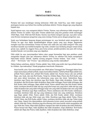 8
BAB 2
TRINITAS/TRITUNGGAL
Pertama kali saya mendengar tentang kebenaran Allah dan Anak-Nya, saya tidak mengerti
pentingnya karena saya belum bisa melihat perbedaan doktrin Trinitas dangan apa yang diajarkan
kepada saya.
Sejak baptisan saya, saya menganut doktrin Trinitas. Namun, saya sebenarnya tidak mengerti apa
doktrin Trinitas itu sendiri. Saya pikir Trinitas adalah kata yang kita gunakan untuk memanggil
Allah Bapa, Anak Allah dan Roh Kudus. Karena saya belum mengerti apa-apa, saya pikir semua
umat Kristen mempunyai pengertian yang sama tentang Trinitas persis dengan pengertian saya.
Sejak saya berhadapan langsung dengan pertentangan ini, saya bertekad untuk mengetahui apa
Trinitas itu agar saya dapat membandingkan dengan ajaran yang saya dengar. Bagaimana
mungkin saya bisa memutuskan Trinitas itu benar atau salah jika saya tidak mengerti? Dan yang
membuat masalah saya tambah kompleks lagi ialah, semakin saya berdialog dengan teman-teman
gereja saya, apakah itu anggota biasa, para ketua jemaat, pendeta-pendeta atau para ahli teolog,
semakin banyak versi jawaban yang saya dapatkan.
Oleh sebab itu saya menyimpulkan bahwa akan sangat bermanfaat bagi para pembaca untuk
mengetahui dengan jelas apa sebenarnya doktrin Trinitas itu sebelum kita lanjut mempelajari
bukti-bukti tulisan Alkitab. Apabila seorang penganut Trinitas berkata “Satu Allah,” “Anak
Allah,” “Roh Kudus” dan “Trinitas” apa sebenarnya yang mereka maksudkan?
Dalam bahasa sederhana, doktrin Trinitas adalah: Satu Allah yang terdiri dari tiga pribadi/oknum
ke-Allahan. Apa maksudnya? Simak pengakuan iman/kredo Athanasius:
Iman katolik yaitu: Kita menyembah satu Allah dalam Tritunggal dan Tritunggal dalam Satu;
tanpa mencampur pribadi-pribadi, tanpa memisahkan hakikat. Sebab pribadi Bapa adalah lain;
pribadi Putera adalah lain; pribadi Roh Kudus adalah lain; Karena hanya ada satu pribadi
Bapa, satu Anak, dan satu Roh Kudus. Tetapi ke-Allahan Bapa, Putera dan Roh Kudus satu,
dan sama dalam kemuliaan, dan kehormatan yang sama dan kekal. Sedemikian Bapa,
demikian juga Putera dan demikian juga Roh Kudus. Bapa tidak diciptakan, Putera tidak
diciptakan, dan Roh Kudus tidak diciptakan; Bapa tidak terhingga, Putera tidak terhingga, dan
Roh Kudus tidak terhingga; Bapa adalah kekal, Putera adalah kekal dan Roh Kudus adalah
kekal; meskipun demikian tidak ada tiga yang kekal tetapi satu yang kekal; tidak ada tiga yang
tidak diciptakan dan yang tidak terhingga tetapi satu yang tidak diciptakan dan satu yang tidak
terhingga. Demikian juga Bapa mahakuasa, Putera mahakuasa dan Roh Kudus mahakuasa;
meskipun demikian tidak ada tiga yang mahakuasa tetapi satu yang mahakuasa. Demikian
juga Bapa adalah Allah, Putera adalah Allah, dan Roh Kudus adalah Allah; meskipun
demikian tidak ada tiga Allah tetapi satu Allah. Demikian juga Bapa adalah Tuhan, Putera
adalah Tuhan, dan Roh Kudus adalah Tuhan; meskipun demikian tidak ada tiga Tuhan tetapi
satu Tuhan. Seperti kita diperintahkan oleh kebenaran kristen untuk menyebut setiap pribadi
adalah Allah dan Tuhan, demikian juga kita dilarang oleh iman katolik untuk mengatakan ada
tiga Allah dan Tuhan. Bapa tidak dijadikan siapapun dan tidak diciptakan dan tidak dilahirkan.
Putera berasal dari Bapa, tidak dijadikan dan tidak diciptakan, tetapi dilahirkan. Roh Kudus
adalah dari Bapa dan Putera; tidak dijadikan, tidak diciptakan dan tidak dilahirkan, tetapi
 
