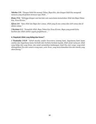80
Yakobus 3:9: “Dengan lidah kita memuji Tuhan, Bapa kita; dan dengan lidah kita mengutuk
manusia yang diciptakan menurut rupa Allah…”
Roma 15:6: “Sehingga dengan satu hati dan satu suara kamu memuliakan Allah dan Bapa Tuhan
kita, Yesus Kristus.”
Efesus 4:6: “Satu Allah dan Bapa dari semua, Allah yang di atas semua dan oleh semua dan di
dalam semua.”
2 Korintus 1:3: “Terpujilah Allah, Bapa Tuhan kita Yesus Kristus, Bapa yang penuh belas
kasihan dan Allah sumber segala penghiburan…”
6. Siapakah Allah yang hidup dan benar?
1 Tesalonika 1:9,10: “Sebab mereka sendiri berceritera tentang kami, bagaimana kami kamu
sambut dan bagaimana kamu berbalik dari berhala-berhala kepada Allah untuk melayani Allah
yang hidup dan yang benar, dan untuk menantikan kedatangan Anak-Nya dari sorga, yang telah
dibangkitkan-Nya dari antara orang mati, yaitu Yesus, yang menyelamatkan kita dari murka yang
akan datang.”
 