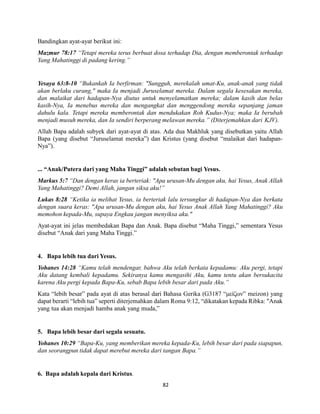 82
Bandingkan ayat-ayat berikut ini:
Mazmur 78:17 “Tetapi mereka terus berbuat dosa terhadap Dia, dengan memberontak terhadap
Yang Mahatinggi di padang kering.”
Yesaya 63:8-10 “Bukankah Ia berfirman: "Sungguh, merekalah umat-Ku, anak-anak yang tidak
akan berlaku curang," maka Ia menjadi Juruselamat mereka. Dalam segala kesesakan mereka,
dan malaikat dari hadapan-Nya diutus untuk menyelamatkan mereka; dalam kasih dan belas
kasih-Nya, Ia menebus mereka dan mengangkat dan menggendong mereka sepanjang jaman
dahulu kala. Tetapi mereka memberontak dan mendukakan Roh Kudus-Nya; maka Ia berubah
menjadi musuh mereka, dan Ia sendiri berperang melawan mereka.” (Diterjemahkan dari KJV).
Allah Bapa adalah subyek dari ayat-ayat di atas. Ada dua Makhluk yang disebutkan yaitu Allah
Bapa (yang disebut “Juruselamat mereka”) dan Kristus (yang disebut “malaikat dari hadapan-
Nya”).
... “Anak/Putera dari yang Maha Tinggi” adalah sebutan bagi Yesus.
Markus 5:7 “Dan dengan keras ia berteriak: "Apa urusan-Mu dengan aku, hai Yesus, Anak Allah
Yang Mahatinggi? Demi Allah, jangan siksa aku!”
Lukas 8:28 “Ketika ia melihat Yesus, ia berteriak lalu tersungkur di hadapan-Nya dan berkata
dengan suara keras: "Apa urusan-Mu dengan aku, hai Yesus Anak Allah Yang Mahatinggi? Aku
memohon kepada-Mu, supaya Engkau jangan menyiksa aku."
Ayat-ayat ini jelas membedakan Bapa dan Anak. Bapa disebut “Maha Tinggi,” sementara Yesus
disebut “Anak dari yang Maha Tinggi.”
4. Bapa lebih tua dari Yesus.
Yohanes 14:28 “Kamu telah mendengar, bahwa Aku telah berkata kepadamu: Aku pergi, tetapi
Aku datang kembali kepadamu. Sekiranya kamu mengasihi Aku, kamu tentu akan bersukacita
karena Aku pergi kepada Bapa-Ku, sebab Bapa lebih besar dari pada Aku.”
Kata “lebih besar” pada ayat di atas berasal dari Bahasa Gerika (G3187 “μείζων” meizon) yang
dapat berarti “lebih tua” seperti diterjemahkan dalam Roma 9:12, “dikatakan kepada Ribka: "Anak
yang tua akan menjadi hamba anak yang muda,”
5. Bapa lebih besar dari segala sesuatu.
Yohanes 10:29 “Bapa-Ku, yang memberikan mereka kepada-Ku, lebih besar dari pada siapapun,
dan seorangpun tidak dapat merebut mereka dari tangan Bapa.”
6. Bapa adalah kepala dari Kristus.
 