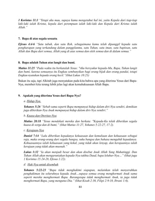 83
1 Korintus 11:3 “Tetapi aku mau, supaya kamu mengetahui hal ini, yaitu Kepala dari tiap-tiap
laki-laki ialah Kristus, kepala dari perempuan ialah laki-laki dan Kepala dari Kristus ialah
Allah.”
7. Bapa di atas segala sesuatu.
Efesus 4:4-6 “Satu tubuh, dan satu Roh, sebagaimana kamu telah dipanggil kepada satu
pengharapan yang terkandung dalam panggilanmu, satu Tuhan, satu iman, satu baptisan, satu
Allah dan Bapa dari semua, Allah yang di atas semua dan oleh semua dan di dalam semua.”
8. Bapa adalah Tuhan atas langit dan bumi.
Matius 11:25 “Pada waktu itu berkatalah Yesus: "Aku bersyukur kepada-Mu, Bapa, Tuhan langit
dan bumi, karena semuanya itu Engkau sembunyikan bagi orang bijak dan orang pandai, tetapi
Engkau nyatakan kepada orang kecil.”(lihat Lukas 10:21)
Bukan itu saja, tapi Alkitab juga menyatakan pada kita bahwa apa yang diterima Yesus dari Bapa-
Nya, memberi kita terang lebih jelas lagi akan kemahakuasaan Allah Bapa.
9. Apakah yang diterima Yesus dari Bapa-Nya?
a. Hidup-Nya.
Yohanes 5:26 “Sebab sama seperti Bapa mempunyai hidup dalam diri-Nya sendiri, demikian
juga diberikan-Nya Anak mempunyai hidup dalam diri-Nya sendiri.”
b. Kuasa dan Otoritas-Nya
Matius 28:18 “Yesus mendekati mereka dan berkata: "Kepada-Ku telah diberikan segala
kuasa di sorga dan di bumi.” (lihat Matius 11:27, Yohanes 5:22-27, 17:2).
c. Kerajaan-Nya
Daniel 7:14 “Lalu diberikan kepadanya kekuasaan dan kemuliaan dan kekuasaan sebagai
raja, maka orang-orang dari segala bangsa, suku bangsa dan bahasa mengabdi kepadanya.
Kekuasaannya ialah kekuasaan yang kekal, yang tidak akan lenyap, dan kerajaannya ialah
kerajaan yang tidak akan musnah.”
Lukas 1:32 “Ia akan menjadi besar dan akan disebut Anak Allah Yang Mahatinggi. Dan
Tuhan Allah akan mengaruniakan kepada-Nya takhta Daud, bapa leluhur-Nya…” (lihat juga
1 Korintus 15:24-28, Efesus 1:22).
d. Hak-Nya untuk disembah
Yohanes 5:22-23 “Bapa tidak menghakimi siapapun, melainkan telah menyerahkan
penghakiman itu seluruhnya kepada Anak…supaya semua orang menghormati Anak sama
seperti mereka menghormati Bapa. Barangsiapa tidak menghormati Anak, ia juga tidak
menghormati Bapa, yang mengutus Dia.” (lihat Kisah 2:36, Filipi 2:9-10, Ibrani 1:6).
 