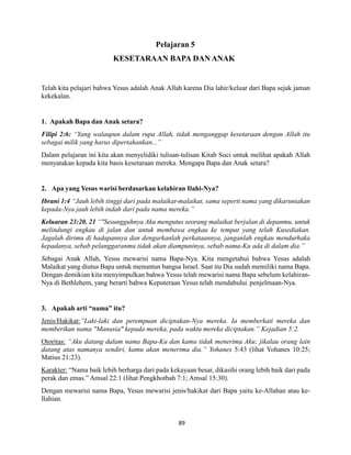 89
Pelajaran 5
KESETARAAN BAPA DANANAK
Telah kita pelajari bahwa Yesus adalah Anak Allah karena Dia lahir/keluar dari Bapa sejak jaman
kekekalan.
1. Apakah Bapa dan Anak setara?
Filipi 2:6: “Yang walaupun dalam rupa Allah, tidak menganggap kesetaraan dengan Allah itu
sebagai milik yang harus dipertahankan...”
Dalam pelajaran ini kita akan menyelidiki tulisan-tulisan Kitab Suci untuk melihat apakah Allah
menyatakan kepada kita basis kesetaraan mereka. Mengapa Bapa dan Anak setara?
2. Apa yang Yesus warisi berdasarkan kelahiran Ilahi-Nya?
Ibrani 1:4 “Jauh lebih tinggi dari pada malaikat-malaikat, sama seperti nama yang dikaruniakan
kepada-Nya jauh lebih indah dari pada nama mereka.”
Keluaran 23:20, 21 “"Sesungguhnya Aku mengutus seorang malaikat berjalan di depanmu, untuk
melindungi engkau di jalan dan untuk membawa engkau ke tempat yang telah Kusediakan.
Jagalah dirimu di hadapannya dan dengarkanlah perkataannya, janganlah engkau mendurhaka
kepadanya, sebab pelanggaranmu tidak akan diampuninya, sebab nama-Ku ada di dalam dia.”
Sebagai Anak Allah, Yesus mewarisi nama Bapa-Nya. Kita mengetahui bahwa Yesus adalah
Malaikat yang diutus Bapa untuk menuntun bangsa Israel. Saat itu Dia sudah memiliki nama Bapa.
Dengan demikian kita menyimpulkan bahwa Yesus telah mewarisi nama Bapa sebelum kelahiran-
Nya di Bethlehem, yang berarti bahwa Keputeraan Yesus telah mendahului penjelmaan-Nya.
3. Apakah arti “nama” itu?
Jenis/Hakikat:”Laki-laki dan perempuan diciptakan-Nya mereka. Ia memberkati mereka dan
memberikan nama "Manusia" kepada mereka, pada waktu mereka diciptakan.” Kejadian 5:2.
Otoritas: “Aku datang dalam nama Bapa-Ku dan kamu tidak menerima Aku; jikalau orang lain
datang atas namanya sendiri, kamu akan menerima dia.” Yohanes 5:43 (lihat Yohanes 10:25;
Matius 21:23).
Karakter: “Nama baik lebih berharga dari pada kekayaan besar, dikasihi orang lebih baik dari pada
perak dan emas.” Amsal 22:1 (lihat Pengkhotbah 7:1; Amsal 15:30).
Dengan mewarisi nama Bapa, Yesus mewarisi jenis/hakikat dari Bapa yaitu ke-Allahan atau ke-
Ilahian.
 