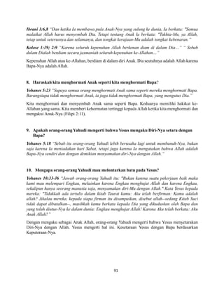 91
Ibrani 1:6,8 “Dan ketika Ia membawa pula Anak-Nya yang sulung ke dunia, Ia berkata: "Semua
malaikat Allah harus menyembah Dia. Tetapi tentang Anak Ia berkata: "Takhta-Mu, ya Allah,
tetap untuk seterusnya dan selamanya, dan tongkat kerajaan-Mu adalah tongkat kebenaran.”
Kolose 1:19; 2:9 “Karena seluruh kepenuhan Allah berkenan diam di dalam Dia…” “ Sebab
dalam Dialah berdiam secara jasmaniah seluruh kepenuhan ke-Allahan…”
Kepenuhan Allah atau ke-Allahan, berdiam di dalam diri Anak. Dia seutuhnya adalah Allah karena
Bapa-Nya adalah Allah.
8. Haruskah kita menghormati Anak seperti kita menghormati Bapa?
Yohanes 5:23 “Supaya semua orang menghormati Anak sama seperti mereka menghormati Bapa.
Barangsiapa tidak menghormati Anak, ia juga tidak menghormati Bapa, yang mengutus Dia.”
Kita menghormati dan menyembah Anak sama seperti Bapa. Keduanya memiliki hakikat ke-
Allahan yang sama. Kita memberi kehormatan tertinggi kepada Allah ketika kita menghormati dan
mengakui Anak-Nya (Filipi 2:11).
9. Apakah orang-orang Yahudi mengerti bahwa Yesus mengaku Diri-Nya setara dengan
Bapa?
Yohanes 5:18 “Sebab itu orang-orang Yahudi lebih berusaha lagi untuk membunuh-Nya, bukan
saja karena Ia meniadakan hari Sabat, tetapi juga karena Ia mengatakan bahwa Allah adalah
Bapa-Nya sendiri dan dengan demikian menyamakan diri-Nya dengan Allah.”
10. Mengapa orang-orang Yahudi mau melontarkan batu pada Yesus?
Yohanes 10:33-36 “Jawab orang-orang Yahudi itu: "Bukan karena suatu pekerjaan baik maka
kami mau melempari Engkau, melainkan karena Engkau menghujat Allah dan karena Engkau,
sekalipun hanya seorang manusia saja, menyamakan diri-Mu dengan Allah." Kata Yesus kepada
mereka: "Tidakkah ada tertulis dalam kitab Taurat kamu: Aku telah berfirman: Kamu adalah
allah? Jikalau mereka, kepada siapa firman itu disampaikan, disebut allah--sedang Kitab Suci
tidak dapat dibatalkan--, masihkah kamu berkata kepada Dia yang dikuduskan oleh Bapa dan
yang telah diutus-Nya ke dalam dunia: Engkau menghujat Allah! Karena Aku telah berkata: Aku
Anak Allah?”
Dengan mengaku sebagai Anak Allah, orang-orang Yahudi mengerti bahwa Yesus menyetarakan
Diri-Nya dengan Allah. Yesus mengerti hal ini. Kesetaraan Yesus dengan Bapa berdasarkan
Keputeraan-Nya.
 