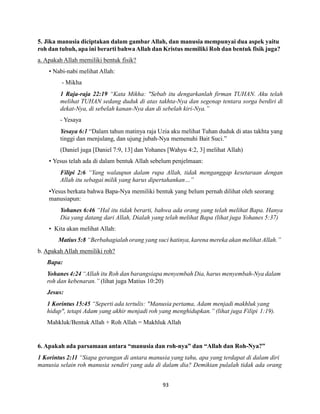 93
5. Jika manusia diciptakan dalam gambar Allah, dan manusia mempunyai dua aspek yaitu
roh dan tubuh, apa ini berarti bahwaAllah dan Kristus memiliki Roh dan bentuk fisik juga?
a. Apakah Allah memiliki bentuk fisik?
• Nabi-nabi melihat Allah:
- Mikha
1 Raja-raja 22:19 “Kata Mikha: "Sebab itu dengarkanlah firman TUHAN. Aku telah
melihat TUHAN sedang duduk di atas takhta-Nya dan segenap tentara sorga berdiri di
dekat-Nya, di sebelah kanan-Nya dan di sebelah kiri-Nya.”
- Yesaya
Yesaya 6:1 “Dalam tahun matinya raja Uzia aku melihat Tuhan duduk di atas takhta yang
tinggi dan menjulang, dan ujung jubah-Nya memenuhi Bait Suci.”
(Daniel juga [Daniel 7:9, 13] dan Yohanes [Wahyu 4:2, 3] melihat Allah)
• Yesus telah ada di dalam bentuk Allah sebelum penjelmaan:
Filipi 2:6 “Yang walaupun dalam rupa Allah, tidak menganggap kesetaraan dengan
Allah itu sebagai milik yang harus dipertahankan…”
•Yesus berkata bahwa Bapa-Nya memiliki bentuk yang belum pernah dilihat oleh seorang
manusiapun:
Yohanes 6:46 “Hal itu tidak berarti, bahwa ada orang yang telah melihat Bapa. Hanya
Dia yang datang dari Allah, Dialah yang telah melihat Bapa (lihat juga Yohanes 5:37)
• Kita akan melihat Allah:
Matius 5:8 “Berbahagialah orang yang suci hatinya, karena mereka akan melihat Allah.”
b. Apakah Allah memiliki roh?
Bapa:
Yohanes 4:24 “Allah itu Roh dan barangsiapa menyembah Dia, harus menyembah-Nya dalam
roh dan kebenaran.” (lihat juga Matius 10:20)
Jesus:
1 Korintus 15:45 “Seperti ada tertulis: "Manusia pertama, Adam menjadi makhluk yang
hidup", tetapi Adam yang akhir menjadi roh yang menghidupkan.” (lihat juga Filipi 1:19).
Mahkluk/Bentuk Allah + Roh Allah = Makhluk Allah
6. Apakah ada parsamaan antara “manusia dan roh-nya” dan “Allah dan Roh-Nya?”
1 Korintus 2:11 “Siapa gerangan di antara manusia yang tahu, apa yang terdapat di dalam diri
manusia selain roh manusia sendiri yang ada di dalam dia? Demikian pulalah tidak ada orang
 