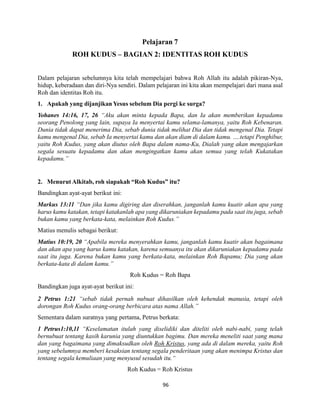 96
Pelajaran 7
ROH KUDUS – BAGIAN 2: IDENTITAS ROH KUDUS
Dalam pelajaran sebelumnya kita telah mempelajari bahwa Roh Allah itu adalah pikiran-Nya,
hidup, keberadaan dan diri-Nya sendiri. Dalam pelajaran ini kita akan mempelajari dari mana asal
Roh dan identitas Roh itu.
1. Apakah yang dijanjikan Yesus sebelum Dia pergi ke surga?
Yohanes 14:16, 17, 26 “Aku akan minta kepada Bapa, dan Ia akan memberikan kepadamu
seorang Penolong yang lain, supaya Ia menyertai kamu selama-lamanya, yaitu Roh Kebenaran.
Dunia tidak dapat menerima Dia, sebab dunia tidak melihat Dia dan tidak mengenal Dia. Tetapi
kamu mengenal Dia, sebab Ia menyertai kamu dan akan diam di dalam kamu. ….tetapi Penghibur,
yaitu Roh Kudus, yang akan diutus oleh Bapa dalam nama-Ku, Dialah yang akan mengajarkan
segala sesuatu kepadamu dan akan mengingatkan kamu akan semua yang telah Kukatakan
kepadamu.”
2. Menurut Alkitab, roh siapakah “Roh Kudus” itu?
Bandingkan ayat-ayat berikut ini:
Markus 13:11 “Dan jika kamu digiring dan diserahkan, janganlah kamu kuatir akan apa yang
harus kamu katakan, tetapi katakanlah apa yang dikaruniakan kepadamu pada saat itu juga, sebab
bukan kamu yang berkata-kata, melainkan Roh Kudus.”
Matius menulis sebagai berikut:
Matius 10:19, 20 “Apabila mereka menyerahkan kamu, janganlah kamu kuatir akan bagaimana
dan akan apa yang harus kamu katakan, karena semuanya itu akan dikaruniakan kepadamu pada
saat itu juga. Karena bukan kamu yang berkata-kata, melainkan Roh Bapamu; Dia yang akan
berkata-kata di dalam kamu.”
Roh Kudus = Roh Bapa
Bandingkan juga ayat-ayat berikut ini:
2 Petrus 1:21 “sebab tidak pernah nubuat dihasilkan oleh kehendak manusia, tetapi oleh
dorongan Roh Kudus orang-orang berbicara atas nama Allah.”
Sementara dalam suratnya yang pertama, Petrus berkata:
1 Petrus1:10,11 “Keselamatan itulah yang diselidiki dan diteliti oleh nabi-nabi, yang telah
bernubuat tentang kasih karunia yang diuntukkan bagimu. Dan mereka meneliti saat yang mana
dan yang bagaimana yang dimaksudkan oleh Roh Kristus, yang ada di dalam mereka, yaitu Roh
yang sebelumnya memberi kesaksian tentang segala penderitaan yang akan menimpa Kristus dan
tentang segala kemuliaan yang menyusul sesudah itu.“
Roh Kudus = Roh Kristus
 