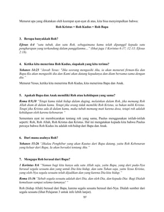 97
Menurut apa yang dikatakan oleh keempat ayat-ayat di atas, kita bisa menyimpulkan bahwa:
Roh Kristus = Roh Kudus = Roh Bapa
3. Berapa banyakkah Roh?
Efesus 4:4 “satu tubuh, dan satu Roh, sebagaimana kamu telah dipanggil kepada satu
pengharapan yang terkandung dalam panggilanmu…” (lihat juga 1 Korintus 6:17; 12:13; Efesus
2:18).
4. Ketika kita menerima Roh Kudus, siapakah yang kita terima?
Yohanes 14:23 “Jawab Yesus: "Jika seorang mengasihi Aku, ia akan menuruti firman-Ku dan
Bapa-Ku akan mengasihi dia dan Kami akan datang kepadanya dan diam bersama-sama dengan
dia.”
Menurut Yesus, ketika kita menerima Roh Kudus, kita menerima Bapa dan Anak.
5. Apakah Bapa dan Anak memiliki Roh atau kehidupan yang sama?
Roma 8:9,10 “Tetapi kamu tidak hidup dalam daging, melainkan dalam Roh, jika memang Roh
Allah diam di dalam kamu. Tetapi jika orang tidak memiliki Roh Kristus, ia bukan milik Kristus.
Tetapi jika Kristus ada di dalam kamu, maka tubuh memang mati karena dosa, tetapi roh adalah
kehidupan oleh karena kebenaran “
Sementara ayat ini membicarakan tentang roh yang sama, Paulus menggunakan istilah-istilah
seperti: Roh, Roh Allah, Roh Kristus dan Kristus. Hal ini mengatakan kepada kita bahwa Paulus
percaya bahwa Roh Kudus itu adalah roh/hidup dari Bapa dan Anak.
6. Dari mana asalnya Roh?
Yohanes 15:26 “Jikalau Penghibur yang akan Kuutus dari Bapa datang, yaitu Roh Kebenaran
yang keluar dari Bapa, Ia akan bersaksi tentang Aku.”
7. Mengapa Roh berasal dari Bapa?
1 Korintus 8:6 “Namun bagi kita hanya ada satu Allah saja, yaitu Bapa, yang dari pada-Nya
berasal segala sesuatu dan yang untuk Dia kita hidup, dan satu Tuhan saja, yaitu Yesus Kristus,
yang oleh-Nya segala sesuatu telah dijadikan dan yang karena Dia kita hidup.”
Roma 11:36 “Sebab segala sesuatu adalah dari Dia, dan oleh Dia, dan kepada Dia: Bagi Dialah
kemuliaan sampai selama-lamanya! “
Roh (hidup Allah) berasal dari Bapa, karena segala sesuatu berasal dari-Nya. Dialah sumber dari
segala sesuatu (lihat Pelajaran 3 untuk info lebih lanjut).
 