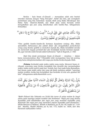 4
Berdoa – kata Imam al-Ghazali — merupakan salah satu bentuk
interaksi manusia dengan “Sang Pencipta”. Sebab doa kita, ada serangkain
permintaan yang kita mohonkan kepada Allah yang Maha Mendengar dan
Maha Tahu (Samî’un-Bashîr), dan Allah akan selalu bersedia untuk
mengabulkan apa pun yang dimohonkan oleh hamba-Nya. Sebagaimana
firmanNya:
‫يب‬ِ‫ر‬
َ
‫ق‬
ّ
ِ‫ِن‬ِ‫إ‬
َ
‫ف‬ ّ
ِ‫ِن‬َ‫ع‬ ‫ي‬ِ‫د‬‫ا‬َ‫ب‬ِ‫ع‬
َ
َ
َ
‫ل‬
َ
‫أ‬َ‫س‬ ‫ا‬
َ
‫ذ‬ِ‫إ‬َ‫و‬ِۖ‫ن‬ َ‫ًع‬
َ
‫د‬ ‫ا‬
َ
‫ذ‬ِ‫إ‬ ِ‫اع‬َ‫ادل‬
َ
‫ة‬َ‫و‬
ْ
‫ع‬
َ
‫د‬ ُ‫يب‬ِ‫ج‬
ُ
‫أ‬ۖ
َ
‫ون‬ُ‫د‬
ُ
‫ش‬ْ‫ر‬َ‫ي‬ ْ‫م‬ُ‫ه‬
َ
‫ل‬َ‫ع‬
َ
‫ل‬ ِ‫ِب‬ ‫وا‬ُ‫ن‬ِ‫م‬
ْ
‫ؤ‬ُ ْ
‫ْل‬َ‫و‬ ِ‫ِل‬ ‫وا‬ُ‫يب‬ِ‫ج‬َ‫ت‬ْ‫س‬َ‫ي‬
ْ
‫ل‬
َ
‫ف‬
“Dan apabila hamba-hamba-Ku bertanya kepadamu tentang Aku, Maka
(jawablah), bahwasanya aku adalah dekat. aku mengabulkan permohonan
orang yang berdoa apabila ia memohon kepada-Ku, Maka hendaklah mereka
itu memenuhi (segala perintah-Ku) dan hendaklah mereka beriman kepada-
Ku, agar mereka selalu berada dalam kebenaran.” (QS al-Baqarah, 2: 186)
Mari kita simak pernyataan Imam al-Ghazali — misalnya — dalam
karya monumentalnya Ihya’ ‘Ulûmiddîn telah memaparkan lima hal penting
yang harus diimplementasikan oleh siapa pun ketika berdoa kepada Allah.
Pertama, berdoalah pada waktu-waktu yang mulia. Menurut Imam al-
Ghazali, seseorang yang berdoa hendaklah bisa memilih dan memanfaatkan
waktu-waktu mulia seperti pada hari ‘Arafah, hari-hari pada bulan Ramadhan,
hari Jumat, pada waktu sahur dan yang tak kalah mulianya adalah: “sepertiga
malam terakhir, ketika kita bertafakkur dan berdzikir di sela-sela qiyâmul lail
kita”. Sebagaimana sabda Rasulullah s.a.w.:
ُ
‫ل‬ِ
ْ
‫ْن‬
َ
‫ي‬‫ا‬
َ
‫ن‬ُ‫ّب‬َ‫ر‬َ‫ك‬َ‫ار‬َ‫ب‬
َ
‫ت‬
َ
‫ال‬َ‫ع‬
َ
‫ت‬َ‫و‬
َ ُ
‫ُك‬ٍ‫ة‬
َ
‫ل‬ْ َ
‫ْل‬
َ
‫ل‬ِ‫إ‬ِ‫ء‬‫ا‬َ‫م‬ َ‫الس‬‫ا‬َ‫ي‬
ْ
‫ن‬ُ‫ادل‬َ ْ
‫ني‬ِ‫ح‬
َ
‫ق‬ْ‫ب‬
َ
‫ي‬
ُ
‫ث‬
ُ
‫ل‬
ُ
‫ث‬
ِ‫ل‬ْ‫ي‬
َ
‫الل‬ُ‫ر‬ِ‫اآلخ‬
ُ
‫ول‬
ُ
‫ق‬
َ
‫ي‬:ْ‫ن‬َ‫م‬ِ‫ون‬ُ‫ع‬
ْ
‫د‬َ‫ي‬ْ‫ي‬ِ‫ج‬َ‫ت‬ْ‫س‬
َ
‫أ‬
َ
‫ف‬َ‫ب‬ُ َ
‫ل‬ْ‫ن‬َ‫م‬ِ‫ِن‬
ُ
‫ل‬
َ
‫أ‬ْ‫س‬َ‫ي‬
ُ
‫ه‬َ‫ي‬ِ‫ط‬
ْ
‫ع‬
ُ
‫أ‬
َ
‫ف‬
ْ‫ن‬َ‫م‬ِ‫ن‬ُ‫ر‬ِ‫ف‬
ْ
‫غ‬َ‫ت‬ْ‫س‬َ‫ي‬َ‫ر‬ِ‫ف‬
ْ
‫غ‬
َ
‫أ‬
َ
‫ف‬ُ َ
‫ل‬.
“Rabb (Tuhan) kita Tabâraka wa Ta'âlâ kita turun di setiap malam ke langit
dunia pada sepertiga malam terakhir dan berfirman: “Siapa pun yang berdoa
kepadaKu pasti Kukabulkan dan siapa pun yang meminta kepadaKu pasti
Kupenuhi dan siapa pun yang memohon ampun kepadaKu pasti Kuampuni.”
(Hadis Riwayat al-Bukhari, Shahîh al-Bukhâriy, juz II, hal. 66, hadits no. 1145
dan Muslim, Shahîh Muslim, juz II, hal. 175, hadits no. 1808, dari Abu
Hurairah radhiyallâhu ‘anhu)
 
