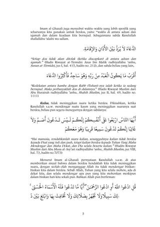 5
Imam al-Ghazali juga menyebut waktu-waktu yang lebih spesifik yang
seharusnya kita gunakan untuk berdoa, yaitu: “waktu di antara adzan dan
iqamah dan dalam keadaan kita bersujud. Sebagaimana sabda Rasulullah
shallallâhu ‘alaihi wa sallam.
ُ‫ء‬ َ‫ًع‬ُ‫ادل‬
َ
‫َّل‬ُ‫ي‬
ُ
‫د‬َ‫ر‬َ ْ
‫ني‬َ‫ب‬ِ‫ان‬
َ
‫ذ‬
َ
‫اَل‬ِ‫ة‬َ‫ام‬
َ
‫ق‬ِ‫اْل‬َ‫و‬.
“Setiap doa tidak akan ditolak (ketika diucapkan) di antara adzan dan
iqamah.” (Hadis Riwayat at-Tirmidzi Anas bin Malik radhiyallâhu ‘anhu,
Sunan at-Tirmidzi, juz I, hal. 415, hadits no. 212), dan sabda beliau yang lain,
ُ‫ب‬َ‫ر‬
ْ
‫ق‬
َ
‫أ‬‫ا‬َ‫م‬
ُ
‫ون‬
ُ
‫ك‬َ‫ي‬ُ‫د‬ْ‫ب‬َ‫ع‬
ْ
‫ال‬ْ‫ن‬ِ‫م‬ِ‫ه‬ِ‫ّب‬َ‫ر‬َ‫و‬
ُ
‫ه‬َ‫و‬‫د‬ِ‫اج‬َ‫س‬‫وا‬ُ ِ‫ِث‬
ْ
‫ك‬
َ
‫أ‬
َ
‫ف‬َ‫ء‬ َ‫ًع‬ُ‫ادل‬
“Kedekatan antara hamba dengan Rabb (Tuhan)-nya ialah ketika ia sedang
bersujud. Maka perbanyaklah doa di dalamnya.” (Hadis Riwayat Muslim dari
Abu Hurairah radhiyallâhu ’anhu, Shahîh Muslim, juz II, hal. 49, hadits no.
1111)
Kedua, tidak meninggikan suara ketika berdoa. Dikisahkan, ketika
Rasulullah s.a.w. mendengar suatu kaum yang meninggikan suaranya saat
berdoa, beliau pun segera menegurnya dengan sabdanya:
‫ا‬َ‫ه‬
ُ
‫ي‬
َ
‫أ‬ُ‫اس‬َ‫اّنل‬‫وا‬ُ‫ع‬َ‫ّب‬ْ‫ار‬
َ َ‫لَع‬ْ‫م‬
ُ
‫ك‬ ِ‫س‬
ُ
‫ف‬
ْ
‫ن‬
َ
‫أ‬ْ‫ٰم‬
ُ
‫ك‬
َ
‫ّن‬ِ‫إ‬َ ْ
‫ٰي‬
َ
‫ل‬
َ
‫ون‬ُ‫ع‬
ْ
‫ٰد‬
َ
‫ت‬َ‫ٰم‬ َ‫ص‬
َ
‫أ‬
َ
‫َّل‬َ‫و‬
‫ا‬‫ا‬‫ب‬ِ‫ئ‬
َ
‫َغ‬ْ‫م‬
ُ
‫ك‬
َ
‫ّن‬ِ‫إ‬
َ
‫ون‬ُ‫ع‬
ْ
‫د‬
َ
‫ت‬‫ا‬‫ا‬‫يع‬ِ‫م‬َ‫س‬‫ا‬‫ا‬‫يب‬ِ‫ر‬
َ
‫ق‬َ‫و‬
ُ
‫ه‬َ‫و‬ْ‫م‬
ُ
‫ك‬َ‫ع‬َ‫م‬
“Hai manusia, rendahkanlah suara kalian, sesungguhnya kalian tidak berdoa
kepada Dzat yang tuli dan jauh, tetapi kalian berdoa kepada Tuhan Yang Maha
Mendengar dan Maha Dekat, dan Dia selalu beserta kalian.” (Hadits Riwayat
Muslim dari Abu Musa al-Asy’ari radhiyallâhu ‘anhu, Shahîh Muslim, juz VIII,
hal. 73, hadits no.7073)
Menurut Imam al-Ghazali pernyataan Rasulullah s.a.w. di atas
memberikan sinyal bahwa dalam berdoa hendaklah kita tidak meninggikan
suara, dengan seolah-olah menganggap Allah itu tidak mendengar bisikan-
bisikan kita dalam berdoa. Sebab Allah, Tuhan yang kita selalu mohon, ada di
dekat kita, dan selalu mendengar apa pun yang kita mohonkan meskipun
dalam bisikan hati kita sekali pun. Bahkan Allah pun berfirman:
ِ‫ل‬
ُ
‫ق‬‫وا‬ُ‫ع‬
ْ
‫اد‬َ َ
‫اّلل‬ِ‫و‬
َ
‫أ‬‫وا‬ُ‫ع‬
ْ
‫اد‬َٰٰ ْ
‫ْح‬َ‫الر‬َ‫ن‬ۖ‫ا‬ً‫ي‬
َ
‫أ‬‫ا‬
َ
‫م‬‫وا‬ُ‫ع‬
ْ
‫د‬
َ
‫ت‬
ُ
‫ه‬
َ
‫ل‬
َ
‫ف‬ُ‫اء‬َ‫م‬ْ‫س‬
َ ْ
‫اَل‬ٰ َ‫ن‬ ْ‫س‬ُْ
‫اْل‬ۚ
َ
‫َّل‬َ‫و‬ْ‫ر‬َ‫ه‬
ْ َ
‫َت‬
َ
َِ‫ت‬
َ
‫َل‬ َ‫ص‬ِ‫ب‬
َ
‫َّل‬َ‫و‬ْ‫ت‬ِ‫ف‬‫ا‬
َ ُ
‫ُت‬‫ا‬َ‫ه‬ِ‫ب‬ِ‫غ‬َ‫ت‬ْ‫اب‬َ‫و‬َ ْ
‫ني‬َ‫ب‬
َ
‫ذ‬ ٰٰ
َ
َِ‫ل‬
‫ا‬
‫يَل‬ِ‫ب‬َ‫س‬
 