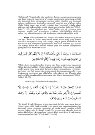 6
“Katakanlah: “Serulah Allah atau serulah ar-Rahmân. dengan nama yang mana
saja kamu seru, Dia mempunyai al-Asmâul Husnâ (nama-nama yang terbaik)
dan janganlah kamu mengeraskan suaramu dalam shalatmu dan janganlah
pula merendahkannya [maksudnya: janganlah membaca ayat al-Quran dalam
shalat terlalu keras atau terlalu perlahan tetapi cukuplah sekadar dapat
didengar oleh makmum] dan carilah jalan tengah di antara kedua itu.” (QS al-
Isrâ'/17: 110). Yang dimaksud kata “shalat” dalam ayat ini – menurut para
mufassir – adalah “doa”, sebagaimana penjelasan Nabi shallallâhu ‘alaihi wa
sallam yang telah diriwayatkan oleh Muslim dari ‘Aisyah radhiyallâhu ‘anhâ.
Ketiga, bersikap rendah hati, khusyû’ dan disertai dengan sikap khauf
dan rajâ’. Imam al-Ghazali menyatakan bahwa setiap orang yang berdoa
hendaklah menghayati setiap lafal doanya, dengan penuh ketundukan dan
kerendahan hati serta penuh pengharapan, dan selalu berusaha agar pikiran
dan hatinya benar-benar terlibat (hadir) pada saat berdoa. Sebagaimana
peringatan Allah dalam firmanNya:
‫ا‬
َ
‫ن‬ْ‫ب‬َ‫ج‬َ‫ت‬ْ‫اس‬
َ
‫ف‬ُ َ
‫ل‬‫ا‬
َ
‫ن‬ْ‫ب‬
َ
‫ه‬َ‫و‬َ‫و‬ُ َ
‫ل‬ٰ َ‫ي‬
ْ َ
‫ُي‬‫ا‬
َ
‫ن‬
ْ
‫ح‬
َ
‫ل‬ ْ‫ص‬
َ
‫أ‬َ‫و‬ُ َ
‫ل‬
ُ
‫ه‬َ‫ج‬ْ‫و‬َ‫ز‬ْۚ‫م‬ُ‫ه‬
َ
‫ن‬ِ‫إ‬‫وا‬
ُ
‫ّن‬
َ
‫َك‬
َ
‫ون‬ُ‫ع‬ِ‫ار‬ َ‫س‬ُ‫ي‬
ِ‫ِف‬ِ‫ات‬َ ْ‫ْي‬َْ
‫اْل‬‫ا‬
َ
‫ن‬
َ
‫ون‬ُ‫ع‬
ْ
‫د‬َ‫ي‬َ‫و‬‫ا‬‫ا‬‫ب‬
َ
‫غ‬َ‫ر‬‫ا‬‫ا‬‫ب‬
َ
‫ه‬َ‫ر‬َ‫و‬ۖ‫وا‬
ُ
‫ّن‬
َ
‫َك‬َ‫و‬‫ا‬َ َ
‫ّنل‬َ‫ني‬ِ‫ع‬ِ‫اش‬
َ
‫خ‬
“Maka Kami memperkenankan doanya, dan Kami anugerahkan kepadanya
Yahya dan Kami jadikan isterinya dapat mengandung. Sesungguhnya mereka
adalah orang-orang yang selalu bersegera dalam (mengerjakan) perbuatan-
perbuatan yang baik dan mereka berdoa kepada Kami dengan harap dan cemas
[maksudnya: mengharap agar dikabulkan Allah doanya dan khawatir akan
azabnya]. Dan mereka adalah orang-orang yang khusyu' kepada kami.” (QS al-
Anbiyâ', 21: 90).
Demikian juga dalam firmanNya yang lain,
‫وا‬ُ‫ع‬
ْ
‫اد‬ْ‫م‬
ُ
‫ك‬َ‫ّب‬َ‫ر‬‫ا‬‫ًع‬ُ َ‫رَض‬
َ
‫ت‬
‫ا‬
‫ة‬َ‫ي‬
ْ
‫ف‬
ُ
‫خ‬َ‫و‬ۚ
ُ
‫ه‬
َ
‫ّن‬ِ‫إ‬
َ
‫َّل‬ُ‫ب‬ِ
ُ
‫ُي‬َ‫ين‬ِ‫د‬َ‫ت‬
ْ
‫ع‬ُ‫م‬
ْ
‫ال‬﴿٢٢﴾
َ
‫َّل‬َ‫و‬
‫وا‬ُ‫د‬ ِ‫س‬
ْ
‫ف‬
ُ
‫ت‬ِ‫ِف‬ِ‫ض‬ْ‫ر‬
َ ْ
‫اَل‬
َ
‫د‬
ْ
‫ع‬َ‫ب‬‫ا‬َ‫ه‬ِ‫ح‬
َ
‫َل‬ ْ‫ص‬ِ‫إ‬ُ‫وه‬ُ‫ع‬
ْ
‫اد‬َ‫و‬‫ا‬
‫ا‬
‫ف‬ْ‫و‬
َ
‫خ‬‫ا‬‫ا‬‫ع‬َ‫م‬ َ‫ط‬َ‫و‬ۚ
َ
‫ن‬ِ‫إ‬َ‫ت‬َ ْ
‫ْح‬َ‫ر‬
ِ
َ
‫اّلل‬‫يب‬ِ‫ر‬
َ
‫ق‬َ‫ن‬
ّ
ِ‫م‬َ‫ني‬ِ‫ن‬ ِ‫س‬
ْ
‫ح‬ُ‫م‬
ْ
‫ال‬﴿٢٢﴾
“Berdoalah kepada Tuhanmu dengan berendah diri dan suara yang lembut.
Sesungguhnya Allah tidak menyukai orang-orang yang melampaui batas. Dan
janganlah kamu membuat kerusakan di muka bumi, sesudah (Allah)
memperbaikinya dan Berdoalah kepada-Nya dengan rasa takut dan harapan
(akan dikabulkan). Sesungguhnya rahmat Allah amat dekat kepada orang-
orang yang berbuat baik.” (QS al-A’râf/7: 55-56)
 