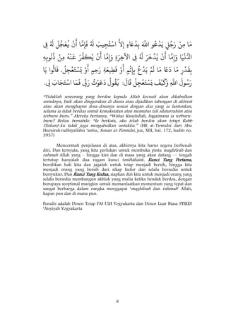 8
‫ا‬َ‫م‬ْ‫ن‬ِ‫م‬ٍ‫ل‬ُ‫ج‬َ‫ر‬‫و‬ُ‫ع‬
ْ
‫د‬َ‫ي‬َ َ
‫اّلل‬ٍ‫ء‬ َ‫ًع‬ُ‫د‬ِ‫ب‬
َ
‫َّل‬ِ‫إ‬َ‫يب‬ِ‫ج‬ُ‫ت‬ْ‫اس‬ُ َ
‫ل‬‫ا‬
َ
‫م‬ِ‫إ‬
َ
‫ف‬
ْ
‫ن‬
َ
‫أ‬
َ
‫ل‬َ‫ج‬َ‫ع‬
ُ
‫ي‬ُ َ
‫ل‬ِ‫ف‬
‫ا‬َ‫ي‬
ْ
‫ن‬ُ‫ادل‬‫ا‬
َ
‫م‬ِ‫إ‬َ‫و‬
ْ
‫ن‬
َ
‫أ‬َ‫ر‬
َ
‫خ‬
َ
‫د‬ُ‫ي‬ُ َ
‫ل‬ِ‫ف‬ِ‫ة‬َ‫ر‬ِ‫اآلخ‬‫ا‬
َ
‫م‬ِ‫إ‬َ‫و‬
ْ
‫ن‬
َ
‫أ‬َ‫ر‬
َ
‫ف‬
َ
‫ك‬ُ‫ي‬
ُ
‫ه‬
ْ
‫ن‬
َ
‫ع‬ْ‫ن‬ِ‫م‬ِ‫ه‬ِ‫وّب‬
ُ
‫ّن‬
ُ
‫ذ‬
ِ‫ر‬
ْ
‫د‬
َ
‫ق‬ِ‫ب‬‫ا‬َ‫م‬َ‫ًع‬
َ
‫د‬‫ا‬َ‫م‬ْ‫م‬
َ
‫ل‬
ُ
‫ع‬
ْ
‫د‬َ‫ي‬ٍ‫م‬
ْ
‫ث‬ِ‫إ‬ِ‫ب‬ْ‫و‬
َ
‫أ‬ِ‫ة‬َ‫يع‬ِ‫ط‬
َ
‫ق‬ٍ‫م‬ِ‫ح‬َ‫ر‬ْ‫و‬
َ
‫أ‬
ُ
‫ل‬ِ‫ج‬
ْ
‫ع‬َ‫ت‬ْ‫س‬َ‫ي‬.‫وا‬
ُ
‫ال‬
َ
‫ق‬‫ا‬َ‫ي‬
َ
‫ول‬ُ‫س‬َ‫ر‬ِ
َ
‫اّلل‬
َ
‫ف‬ْ‫ي‬
َ
‫ك‬َ‫و‬ِ‫ج‬
ْ
‫ع‬َ‫ت‬ْ‫س‬َ‫ي‬
ُ
‫ل‬
َ
‫ال‬
َ
‫ق‬:
ُ
‫ول‬
ُ
‫ق‬
َ
‫ي‬
ُ
‫ت‬ْ‫و‬َ‫ع‬
َ
‫د‬
ِ
‫ّب‬َ‫ر‬‫ا‬َ‫م‬
َ
‫ف‬َ‫اب‬َ‫ج‬َ‫ت‬ْ‫اس‬ِ‫ل‬.
“Tidaklah seseorang yang berdoa kepada Allah kecuali akan dikabulkan
untuknya, baik akan disegerakan di dunia atau dijadikan tabungan di akhirat
atau akan menghapus dosa-dosanya sesuai dengan doa yang ia lantunkan,
selama ia tidak berdoa untuk kemaksiatan atau memutus tali silaturrahim atau
terburu-buru.” Mereka bertanya, “Wahai Rasulullah, bagaimana ia terburu-
buru? Beliau bersabda: “Ia berkata, aku telah berdoa akan tetapi Rabb
(Tuhan)-ku tidak juga mengabulkan untukku.” (HR at-Tirmidzi dari Abu
Hurairah radhiyallâhu ‘anhu, Sunan at-Tirmidzi, juz, XIII, hal. 172, hadits no.
3957)
Mencermati penjelasan di atas, akhirnya kita harus segera berbenah
diri. Dan ternyata, yang kita perlukan untuk membuka pintu maghfirah dan
rahmah Allah yang – hingga kini dan di masa yang akan datang — tengah
tertutup hanyalah dua ragam kunci (miftâhain). Kunci Yang Pertama,
bersihkan hati kita dan jagalah untuk tetap menjadi bersih, hingga kita
menjadi orang yang bersih dari sikap kufur dan selalu bersedia untuk
bersyukur. Dan Kunci Yang Kedua, siapkan diri kita untuk menjadi orang yang
selalu bersedia membangun akhlak yang mulia ketika hendak berdoa, dengan
berupaya seoptimal mungkin untuk memanfaatkan momentum yang tepat dan
sangat berharga dalam rangka menggapai ‘maghfirah dan rahmah‘ Allah,
kapan pun dan di mana pun.
Penulis adalah Dosen Tetap FAI-UM Yogyakarta dan Dosen Luar Biasa STIKES
‘Aisyiyah Yogyakarta
 