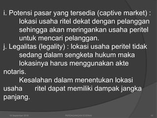 i. Potensi pasar yang tersedia (captive market) :
lokasi usaha ritel dekat dengan pelanggan
sehingga akan meringankan usaha peritel
untuk mencari pelanggan.
j. Legalitas (legality) : lokasi usaha peritel tidak
sedang dalam sengketa hukum maka
lokasinya harus menggunakan akte
notaris.
Kesalahan dalam menentukan lokasi
usaha ritel dapat memiliki dampak jangka
panjang.
16 September 2018 PERDAGANGAN ECERAN 10
 