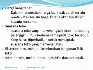 2. Harga yang tepat
Dalam menentukan harga jual tidak boleh terlalu
rendah atau terlalu tinggi kerena akan berakibat
kepada konsumen.
3. Suasana toko
suasana toko yang menyenangkan akan mendorong
pelanggan untuk berlama-lama pada toko tersebut.
Yang harus diperhatikan untuk menciptakan
suasana toko yang menyenangkan :
a. Eksterior toko, meliputi keseluruhan bangunan fisik
toko
b. Interior toko, meliputi desain,estitika dan tata letak.
16 September 2018 PERDAGANGAN ECERAN 11
 