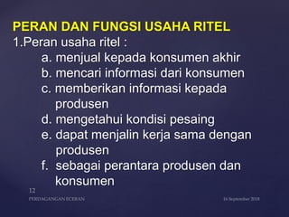 PERAN DAN FUNGSI USAHA RITEL
1.Peran usaha ritel :
a. menjual kepada konsumen akhir
b. mencari informasi dari konsumen
c. memberikan informasi kepada
produsen
d. mengetahui kondisi pesaing
e. dapat menjalin kerja sama dengan
produsen
f. sebagai perantara produsen dan
konsumen
 