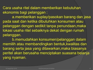 Cara usaha ritel dalam memberikan kebutuhan
ekonomis bagi pelanggan :
a.memberikan suplay/pasokan barang dan jasa
pada saat dan ketika dibutuhkan konsumen atau
pelanggan dengan sedikit tanpa penundaan,maka
lokasi usaha ritel sebaiknya dekat dengan rumah
pelanggan.
b.memudahkan konsumen/pelanggan dalam
memilih atau membandingkan bentuk,kwalitas dan
barang serta jasa yang ditawarkan,maka biasanya
peritel akan berusaha menciptakan suasana belanja
yang nyaman.
16 September 2018 PERDAGANGAN ECERAN 13
 