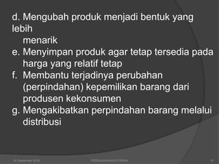 d. Mengubah produk menjadi bentuk yang
lebih
menarik
e. Menyimpan produk agar tetap tersedia pada
harga yang relatif tetap
f. Membantu terjadinya perubahan
(perpindahan) kepemilikan barang dari
produsen kekonsumen
g. Mengakibatkan perpindahan barang melalui
distribusi
16 September 2018 PERDAGANGAN ECERAN 16
 