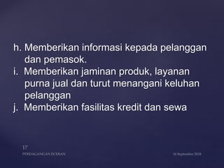 h. Memberikan informasi kepada pelanggan
dan pemasok.
i. Memberikan jaminan produk, layanan
purna jual dan turut menangani keluhan
pelanggan
j. Memberikan fasilitas kredit dan sewa
 