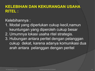 KELEBIHAN DAN KEKURANGAN USAHA
RITEL :
Kelebihannya :
1. Modal yang diperlukan cukup kecil,namun
keuntungan yang diperoleh cukup besar
2. Umumnya lokasi usaha ritel strategis.
3. Hubungan antara peritel dengan pelanggan
cukup dekat, karena adanya komunikasi dua
arah antara pelanggan dengan peritel
16 September 2018 18PERDAGANGAN ECERAN
 