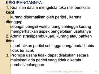 KEKURANGANNYA :
1. Keahlian dalam mengelola toko ritel berskala
kecil
kurang diperhatikan oleh peritel , karena
dianggap
sebagai pengisi waktu luang sehingga kurang
memperhatikan aspek pengelolaan usahanya
2. Administrasi(pembukuan) kurang atau bahkan
tidak
diperhatikan peritel sehingga uang/modal habis
tidak terlacak
3. Promosi usaha tidak dapat dilakukan secara
maksimal ada peritel yang tidak diketahui
pembeli/pelanggan
16 September 2018 PERDAGANGAN ECERAN 19
 