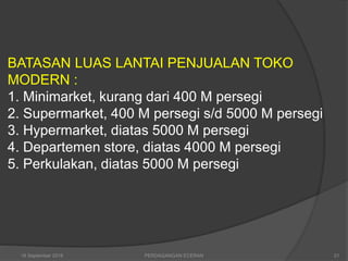 BATASAN LUAS LANTAI PENJUALAN TOKO
MODERN :
1. Minimarket, kurang dari 400 M persegi
2. Supermarket, 400 M persegi s/d 5000 M persegi
3. Hypermarket, diatas 5000 M persegi
4. Departemen store, diatas 4000 M persegi
5. Perkulakan, diatas 5000 M persegi
16 September 2018 21PERDAGANGAN ECERAN
 
