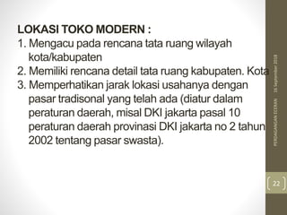 LOKASI TOKO MODERN :
1. Mengacu pada rencana tata ruang wilayah
kota/kabupaten
2. Memiliki rencana detail tata ruang kabupaten. Kota
3. Memperhatikan jarak lokasi usahanya dengan
pasar tradisonal yang telah ada (diatur dalam
peraturan daerah, misal DKI jakarta pasal 10
peraturan daerah provinasi DKI jakarta no 2 tahun
2002 tentang pasar swasta).
16September2018PERDAGANGANECERAN
22
 
