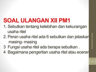 SOAL ULANGAN XII PM1
1. Sebutkan tentang kelebihan dan kekurangan
usaha ritel
2. Peran usaha ritel ada 6 sebutkan dan jelaskan
masing- masing
3 Fungsi usaha ritel ada berapa sebutkan .
4 Bagaimana pengertian usaha ritel atau eceran
16September2018
PERDAGANGANECERAN
23
 