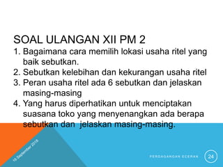 SOAL ULANGAN XII PM 2
1. Bagaimana cara memilih lokasi usaha ritel yang
baik sebutkan.
2. Sebutkan kelebihan dan kekurangan usaha ritel
3. Peran usaha ritel ada 6 sebutkan dan jelaskan
masing-masing
4. Yang harus diperhatikan untuk menciptakan
suasana toko yang menyenangkan ada berapa
sebutkan dan jelaskan masing-masing.
P E R D A G A N G A N E C E R A N 24
 