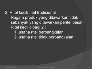 2. Ritel kecil/ ritel tradisional
Ragam produk yang ditawarkan tidak
sebanyak yang ditawarkan peritel besar.
Ritel kecil dibagi 2 :
1. usaha ritel berpangkalan.
2. usaha ritel tidak berpangkalan.
16 September 2018 28PERDAGANGAN ECERAN
 