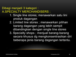Dibagi menjadi 3 kategori :
A.SPECIALTY MERCHANDISERS ;
1. Single line stores; menawarkan satu lini
produk dagangan
2. Limited line stores ; menawarkan pilihan
barang dagangan yang lebih sempit
dibandingkan dengan single line stores
3. Specialty shops ; menjual barang-barang
secara khusus dg mengkonsentrasikan diri
beberapa jenis barang dagangan tertentu.
16 September 2018PERDAGANGAN ECERAN 30
 